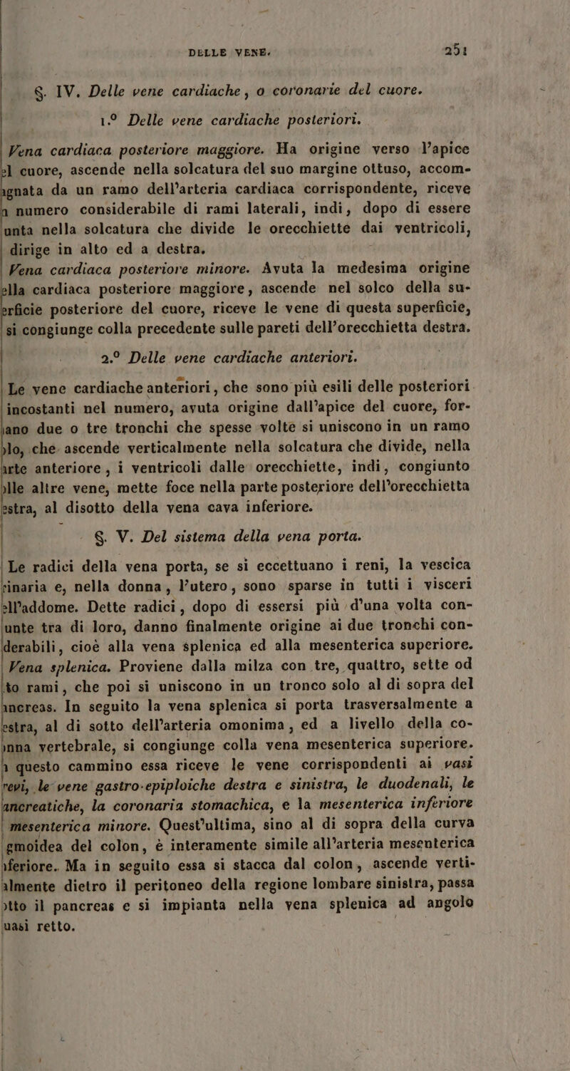 8. IV. Delle vene cardiache, o coronarie del cuore. 1.° Delle vene cardiache posteriori. Vena cardiaca posteriore maggiore. Ha origine verso l’apice :] cuore, ascende nella solcatura del suo margine ottuso, accom- gnata da un ramo dell’arteria cardiaca corrispondente, riceve numero considerabile di rami laterali, indi, dopo di essere unta nella solcatura che divide le orecchiette dai ventricoli, dirige in alto ed a destra. ‘ Vena cardiaca posteriore minore. Avuta la medesima origine lla cardiaca posteriore maggiore, ascende nel solco della su- rficie posteriore del cuore, riceve le vene di questa superficie, si congiunge colla precedente sulle pareti dell’orecchietta destra. 2.° Delle vene cardiache anteriori. Le vene cardiache anteriori, che sono più esili delle posteriori. incostanti nel numero, avuta origine dall’apice del cuore, for- ano due o tre tronchi che spesse volte si uniscono in un ramo lo, che ascende verticalmente nella solcatura che divide, nella arte anteriore, i ventricoli dalle orecchiette, indi, congiunto )lle altre vene, mette foce nella parte posteriore dell’orecchietta estra, al disotto della vena cava inferiore. S. V. Del sistema della vena porta. ‘Le radici della vena porta, se si eccettuano i reni, la vescica vinaria e, nella donna, l'utero, sono sparse in tutti i visceri all'addome. Dette radici, dopo di essersi più d'una volta con- unte tra di loro, danno finalmente origine ai due tronchi con- derabili, cioè alla vena splenica ed alla mesenterica superiore. Vena splenica. Proviene dalla milza con tre, quattro, sette od to rami, che poi si uniscono in un tronco solo al di sopra del ancreas. In seguito la vena splenica si porta trasversalmente a stra, al di sotto dell’arteria omonima, ed a livello della co- nna vertebrale, si congiunge colla vena mesenterica superiore. n questo cammino essa riceve le vene corrispondenti ai vasi revi, le vene gastro-epiploiche destra e sinistra, le duodenali, le nereatiche, la coronaria stomachica, e la mesenterica inferiore ‘ mesenterica minore. Quest'ultima, sino al di sopra della curva ‘gmoidea del colon, è interamente simile all’arteria mesenterica rferiore. Ma in seguito essa si stacca dal colon, ascende verti- almente dietro il peritoneo della regione lombare sinistra, passa otto il pancreas e si impianta nella vena splenica ad angolo masi retto.