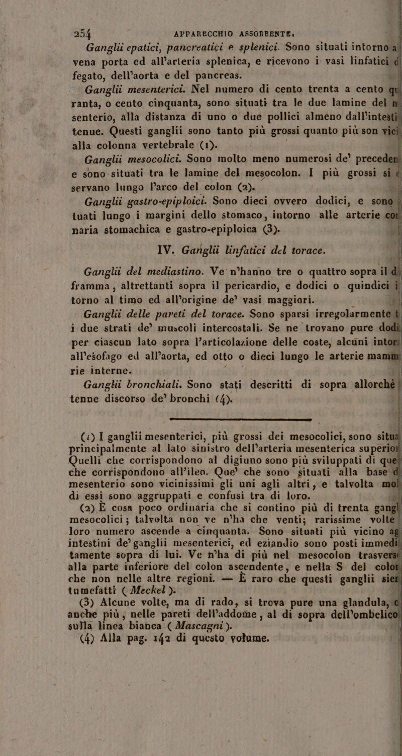 UPS To 254 APPARECCHIO ASSORBENTE. Ganglii epatici, pancreatici e splenici. Sono situati intorno al vena porta ed all’arleria splenica, e ricevono i vasi linfatici d fegato, dell'aorta e del pancreas. i Ganglii mesenterici. Nel numero di cento trenta a cento ranta, o cento cinquanta, sono situati tra le due lamine del senterio, alla distanza di uno o due pollici almeno dall’intesti tenue. Questi ganglii sono tanto più grossi quanto più son vie alla colonna vertebrale (1). î Ganglii mesocolici. Sono molto meno numerosi de’ senti e sono situati tra le lamine del mesocolon. I più grossì si i servano lungo l’arco del colon (2). Ganghi gastro-epiploici. Sono dieci ovvero dodici, e sono | tuati lungo i margini dello stomaco, intorno alle arterie naria stomachica e gastro-epiploica (3). IV. Ganglii linfatici del torace. Ganglii del mediastino. Ve: n°hanno tre 0 quattro sopra il framma, altrettanti sopra il pericardio, e dodici o quindici ì torno al timo ed all’origine de’ vasi maggiori. ni Ganglit delle pareti del torace. Sono sparsi irregolarmente È i due strati de’ muscoli intercostali. Se ne trovano pure dodì per ciascun lato sopra l’articolazione delle coste, alcuni intori all’esofago ed all’aorta, ed otto o &gt; dieci lungo le arterie mama rie interne. Ganglii bronchiali. Sono stati descritti di sopra allorché | tenne discorso de’ bronchi (4). i } H («) I ganglii mesenterici, più grossi dei mesocolici, sono situa principalmente al Jato sinistro dell’arteria mesenterica superio Quelli che corrispondono al digiuno sono più sviluppati di que? che corrispondono all’ileo. Que’ che sono situati alla base di mesenterio sono vicinissimi gli uni agli altri, e talvolta mol di essi sono aggruppati e confusi tra di loro. sh (2) E cosa poco ordinaria che si contino più di trenta song mesocolici; talvolta non ve n°ha che venti; rarissime volte | loro numero ascende a cinquanta. Sono situati più vicino ag intestini de’ ganglii mesenterici, ed eziandio sono posti immedì) tamente sopra di lui. Ve n°ha di più nel mesocolon trasverì alla parte inferiore del colon ascendente, e nella S del color. che non nelle altre regioni. — È raro che questi ganglii siet; tumefatti ( Meckel ). | (3) Alcune volte, ma di rado, si trova pure una glandula;. n anche più, nelle pareti dell’addo:ne , al di sopra dell’ombelico” sulla lindk bianca ( Mascagni ). |