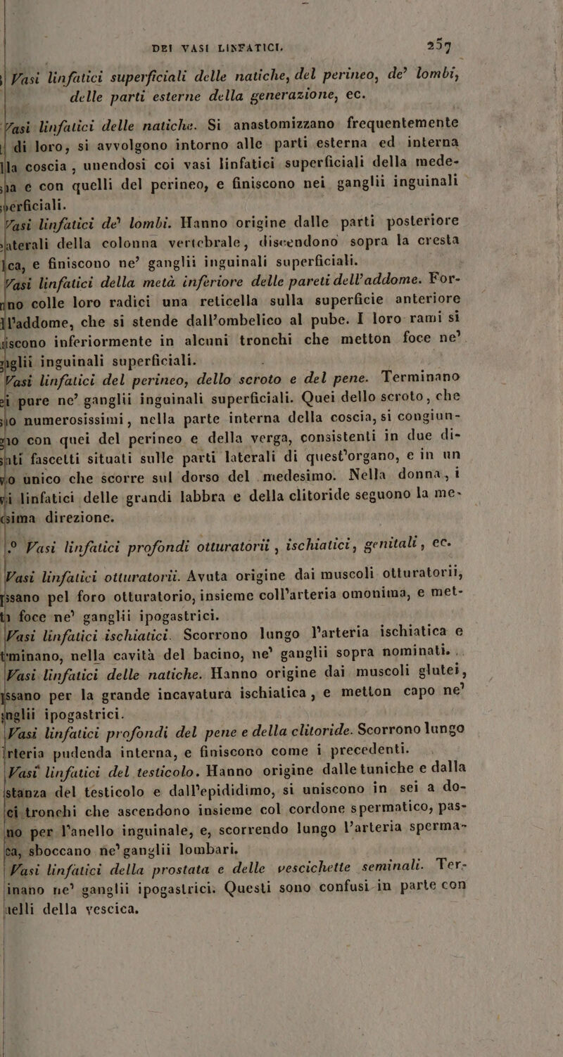 fa DEI VASI LINFATICI. 257 | Vasi linfatici superficiali delle natiche, del perineo, de’ lombi, delle parti esterne della generazione, ec. asi linfatici delle natiche. Si anastomizzano frequentemente l di loro; si avvolgono intorno alle. parti esterna ed. interna la coscia, unendosi coi vasi linfatici superficiali della mede- ba e con quelli del perineo, e finiscono nei ganglii inguinali rficiali. Vasi linfatici de lombi. Hanno origine dalle parti posteriore laterali della colonna vertebrale, discendono sopra la cresta lca, e finiscono ne? ganglii inguinali superficiali. Vasi linfatici della metà inferiore delle pareti dell'addome. For- no colle loro radici una reticella sulla superficie. anteriore ll’addome, che si stende dall’ombelico al pube. I loro rami si iscono inferiormente in alcuni tronchi che metton foce ne’. lii inguinali superficiali. asi linfatici del perineo, dello seroto e del pene. Terminano i pure ne’ ganglii inguinali superficiali. Quei dello scroto , che o numerosissimi, nella parte interna della coscia, si congiun- 10 con quei del perineo e della verga, consistenti in due di- ati fascetti situati sulle parti laterali di quest'organo, e in un i unico che scorre sul dorso del. medesimo. Nella donna, t gii linfatici delle grandi labbra e della clitoride seguono la me- ima direzione. ° Vasi linfatici profondi otturatorii , ischiatici, genitali, ec- Wasi linfatici otturatorii. Avuta origine dai muscoli otturatorii, ssano pel foro otturatorio, insieme coll’arteria omonima, e met- 1 foce ne’ ganglii ipogastrici. Vasi linfatici ischiatici. Scorrono lungo l'arteria ischiatica e ‘minano, nella cavità del bacino, ne’ ganglii sopra nominati. . Vasi linfatici delle natiche. Hanno origine dai muscoli glutei, sano per la grande incavatura ischialica, e metton capo ne’ nglii ipogastrici. Vasi linfatici profondi del pene e della clitoride. Scorrono lungo rteria pudenda interna, e finiscono come i precedenti. Vasi linfatici del testicolo. Hanno origine dalle tuniche e dalla Istanza del testicolo e dall’epididimo, si uniscono in. sei a do- ci.tronchi che ascerdono insieme col cordone spermatico, pas- no per l’anello inguinale, e, scorrendo lungo l’arteria sperma» ca, sboccano ne’ ganglii lombari, | Vasi linfatici della prostata e delle vescichette seminali. Ter- \inano ne’ ganglii ipogastrici. Questi sono confusi-in parte con melli della vescica. I Ì |