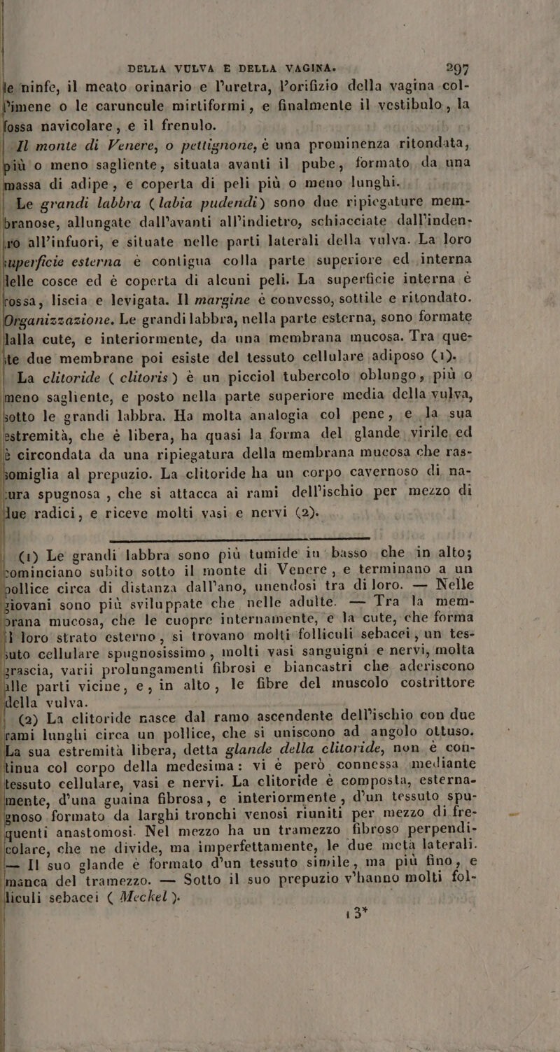 lle ‘ninfe, il meato orinario.e l’uretra, lorifizio della vagina .col- limene o le caruncule mirtiformi, e finalmente il vestibulo, la ossa navicolare, e il frenulo. | Il monte di Venere, o pettignone, è una prominenza ritondata, iù 0 meno sagliente, situata avanti il pube, formato, da una Imassa di adipe, e coperta di peli più 0 meno lunghi. | Le grandi labbra (labia pudendi) sono due ripiegature mem- branose, allungate dall’avanti all’indietro, schiacciate dall’inden- lo all’infuori, e situate nelle parti laterali della vulva. .La loro bmperficie esterna è contigua colla parte superiore ed. ,interna I elle cosce ed è coperta di alcuni peli. La superficie interna è lossa, liscia e levigata. Il margine è convesso, sottile e ritondato. rganizzazione. Le grandi labbra, nella parte esterna, sono formate alla cute, e interiormente, da una membrana mucosa. Tra: que- te due membrane poi esiste del tessuto cellulare adiposo (1). | La clitoride ( clitoris) è un picciol tubercolo oblungo, più 0 meno sagliente, e posto nella. parte superiore media della vulva, otto le grandi labbra. Ha molta analogia col pene, e la sua estremità, che è libera, ha quasi la forma del glande, virile, ed è circondata da una ripiegatura della membrana mucosa che ras- somiglia al prepuzio. La clitoride ha un corpo cavernoso di, na- ‘mura spugnosa , che si attacca ai rami dell’ischio per mezzo di lue radici, e riceve molti vasi. e nervi (2). (1) Le grandi labbra sono più tumide iu basso che in alto; sominciano subito sotto il monte di Venere , e terminano a un pollice circa di distanza dall’ano, unendosi tra di loro. — Nelle iovani sono più sviluppate che, nelle adulte. — Tra la mem- brana mucosa, che le cuopre internamente, e la cute, che forma i loro strato esterno, si trovano molti folliculi sebacei un tes- suto cellulare spugnosissimo, molti vasi sanguigni e nervi, molta grascia, varii prolungamenti fibrosi e biancastri che. aderiscono lle parti vicine, e, in alto, le fibre del muscolo costrittore ella vulva. (2) La clitoride nasce dal ramo ascendente dell’ischio con due rami lunghi circa un pollice, che si uniscono ad angolo ottuso. La sua estremità libera, detta glande della clitoride, non è con- inua col corpo della medesima: vi è però connessa mediante tessuto cellulare, vasi e nervi. La clitoride é composta, esterna- mente, d’una guaina fibrosa, e interiormente, d’un tessuto spu- noso formato da larghi tronchi venosi riuniti per mezzo di fre- quenti anastomosi. Nel mezzo ha un tramezzo fibroso perpendi- colare, che ne divide, ma imperfettamente, le due metà laterali. — Il suo glande è formato d’un tessuto simile, ma più fino, e manca del tramezzo. — Sotto il suo prepuzio v'hanno molti fol- Îliculi ‘sebacei ( Meckel ). ra”