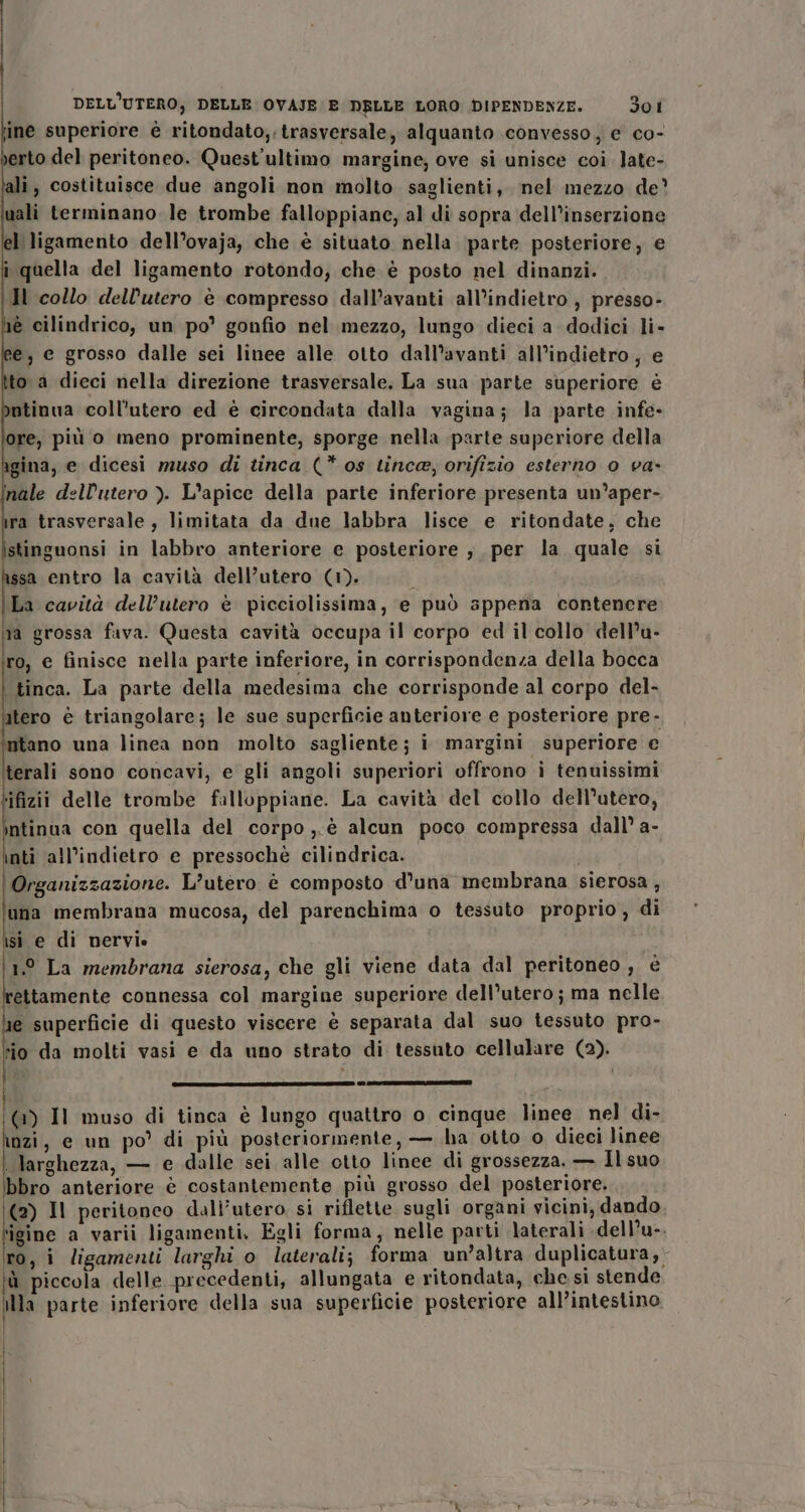 DELL'UTERO; DELLE OVAJE E DELLE LORO DIPENDENZE. 30 I ine superiore è ritondato,. trasversale, alquanto convesso, e co- erto del peritoneo. Quest'ultimo margine; ove si unisce coi. Jate- ali, costituisce due angoli non molto saglienti, nel mezzo de uali terminano. le trombe falloppiane, al di sopra dell’inserzione l ligamento dell’ovaja, che è situato nella parte posteriore, e i quella del ligamento rotondo, che è posto nel dinanzi. Il collo dell'utero è compresso dall’avanti all’indietro , presso- lè cilindrico, un po’ gonfio nel mezzo, lungo dieci a dodici li- ;e, e grosso dalle sei linee alle otto dall’avanti all’indietro, e ito a dieci nella direzione trasversale. La sua parte superiore è ntinua coll'utero ed è circondata dalla vagina; la parte infe- ore, più o meno prominente, sporge nella parte superiore della gina, e dicesi muso di tinca (* os tince, orifizio esterno 0 va» inale dell'utero ). L’apice della parte inferiore presenta un’aper- ra trasversale, limitata da due labbra lisce e ritondate, che stinguonsi in labbro anteriore e posteriore , per la quale si ssa entro la cavità dell’utero (1). ; La cavità dell’utero è picciolissima, e può sppena contenere ma grossa fava. Questa cavità occupa il corpo ed il collo dell’u- ro, e finisce nella parte inferiore, in corrispondenza della bocca \ tinca. La parte della medesima che corrisponde al corpo del- atero è triangolare; le sue superficie anteriore e posteriore pre - ntano una linea non molto sagliente; i margini superiore e terali sono concavi, e gli angoli superiori offrono i tenuissimi ‘ifizii delle trombe falloppiane. La cavità del collo dell'utero, ntinua con quella del corpo ,.è alcun poco compressa dall’ a- inti all’indietro e pressochè cilindrica. Organizzazione. L’utero è composto d’una membrana sierosa, una membrana mucosa, del parenchima o tessuto proprio, di isi e di nervie 1° La membrana sierosa, che gli viene data dal peritoneo, è ettamente connessa col margine superiore dell’utero; ma nelle e superficie di questo viscere è separata dal suo tessuto pro- sio da molti vasi e da uno strato di tessuto cellulare (2). (_ _ _0_ e0ao@mwe_uma@mmoomc@eccnele/ sete gs sese (1) Il muso di tinca è lungo quattro o cinque linee. nel di- iozi, e un po di più posteriormente, — ha otto o dieci linee larghezza, — e dalle sei alle otto linee di grossezza. — Ilsuo bbro anteriore è costantemente più grosso del posteriore. (2) Il peritoneo dali’utero si riflette sugli organi vicini, dando Mine a varii ligamenti, Egli forma, nelle parti laterali -dell’u-. ro, i ligamenti larghi o laterali; forma un’altra duplicatura, ù piccola delle precedenti, allungata e ritondata, che si stende illa parte inferiore della sua superficie posteriore all’intestino