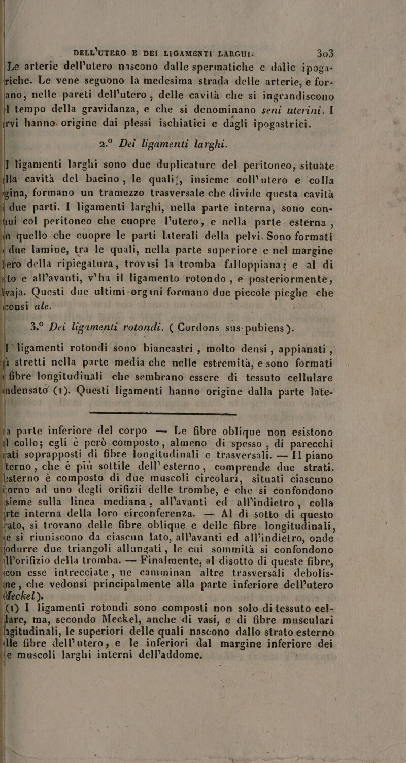 Le arterie dell'utero nascono dalle spermatiche e dalie ipoga- riche. Le vene seguono la medesima strada delle arterie, e for- ano; nelle pareti dell’utero , delle cavità che si ingrandiscono ] tempo della gravidanza, e che si denominano seni uterini. I CI rvi hanno. origine dai plessi ischiatici e dagli ipogastrici. 2.° Dei ligamenti larghi. T tigamenti larghi sono due duplicature del peritoneo; situàte Ia cavità del bacino, le quali!, insieme coll’utero e colla ina, formano un tramezzo trasversale che divide questa cavità due parti. I ligamenti larghi, nella parte interna, sono con- iui col peritoneo che cuopre l’utero, e nella parte. esterna, a quello che cuopre le parti laterali della pelvi. Sono formati ‘due lamine, tra le quali, nella parte superiore e nel margine bero della ripiegatura, trovasi la tromba falloppiana; e al di gto e all’avanti, v'ha il ligamento rotondo , e posteriormente, \vaja. Questi due ultimi-orgaini formano due piccole pieghe ‘che ousi ale. i | | 3.° Dei ligamenti rotondi. ( Cordons sus: pubiens). I ligamenti rotondi sono biancastri, molto densi, appianati, stretti nella parte media che nelle estremità, e sono formati fibre longitudinali che sembrano essere di tessuto cellulare densato (1). Questi ligamenti hanno origine dalla parte late- re _—r _ coi fa parte inferiore del corpo — Le fibre oblique non esistono il collo; egli è però composto, almeno’ di spesso , di parecchi vati soprapposti di fibre longitudinali e trasversali. — Il piano terno , che è più sottile dell’ esterno, cumprende due strati. lesterno è composto di due muscoli circolari, situati ciascuno torno ad uno degli orifizii delle trombe, e che si confondono sieme sulla linea mediana, all’avanti ed all'indietro, colla rte interna della loro circonferenza. — Al di sotto di questo dato, si trovano delle fibre oblique e delle fibre. longitudinali, ‘e si riuniscono da ciascun lato, all’avanti ed all’indietro, onde odurre due triangoli allungati, le cai sommità si confondono Il’orifizio della tromba. — Finalmente, al disotto di queste fibre, ieon esse intrecciate, ne camminan altre trasversali debolis- e, che vedonsi principalmente alla parte inferiore dell'utero Meckel). (1) I ligamenti rotondi sono composti non solo di tessuto cel- lare, ma, secondo Meckel, anche di vasi, e di fibre musculari agitudinali, le superiori delle quali nascono dallo strato esterno lle fibre dell’utero, e le inferiori dal margine inferiore dei ‘e muscoli larghi interni dell’addome. o