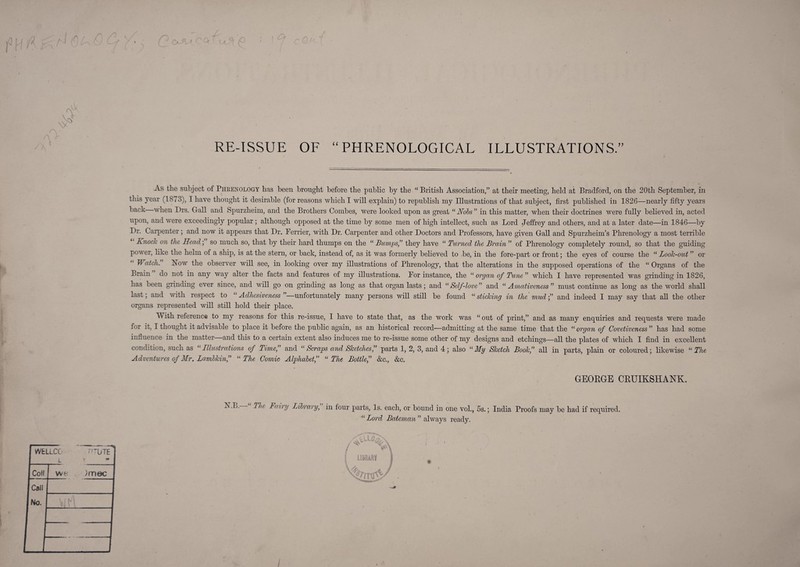 r' '■d RE-ISSUE OF “PHRENOLOGICAL ILLUSTRATIONS.” g As the subject of Pheenology has been brought before the public by the British Association,” at their meeting, held at Bradford, on the 20th September, in tliis year (1873), I have thought it desirable (for reasons which I will explain) to republish my Illustrations of that subject, first published in 1826—nearly fifty years back when Drs. Gall and Spurzheim, and the Brothers Combes, were looked upon as great “ Nobs ” in this matter, when their doctrines were fully believed in, acted upon, and were exceedingly popular; although opposed at the time by some men of high intellect, such as Lord Jeffrey and others, and at a later date—in 1846—by Dr. Carpenter; and now it appears that Dr. Perrier, with Dr. Carpenter and other Doctors and Professors, have given Gall and Spurzheim’s Phrenology a most terrible Knock on the Head; so much so, that by their hard thumps on the “ Bumps” they have “ Turned the Brain ” of Phrenology completely round, so that the guidiu power, like the helm of a ship, is at the stern, or back, instead of, as it was formerly believed to be, in the fore-part or front; the eyes of course the “ Look-out ” or Watch. Niow the observer will see, in looking over my illustrations of Phrenology, that the alterations in the supposed operations of the “Organs of the Brain do not in any way alter the facts and features of my illustrations. For instance, the “ organ of Tune ” which I have represented was grinding in 1826, has been grinding ever since, and will go on grinding as long as that organ lasts; and “ Self-love ” and “ Amativeness ” must continue as long as the world shall last; and with respect to “ Adhesiveness ”—unfortunately many persons will still be found “ sticking in the mudand indeed I may say that all the other organs represented will still hold their place. With reference to my reasons for this re-issue, I have to state that, as the work was “ out of print,” and as many enquiries and requests were made for it, I thought it advisable to place it before the public again, as an historical record—admitting at the same time that the “ organ of Covetiveness ” has had some influence in the matter and this to a certain extent also induces me to re-issue some other of my designs and etchings—all the plates of which I find in excellent condition, such as Illustrations of Time, and “ Scraps and Sketches f parts 1, 2, 3, and 4; also “ My Sketch Book,” all in parts, plain or coloured; likewise “ The Adventures of Mr. Lambkin,” “ The Comic Alphabet,” “ The Bottle,” &c., &c. GEORGE CRUIKSHANK. Faiiy JAbrary, in four parts. Is. each, or bound in one vol., 5s.; India Proofs may be had if required. “ Lord Bateman ” always ready. 4 T I ’ LlDBARt %'/Tuy' /
