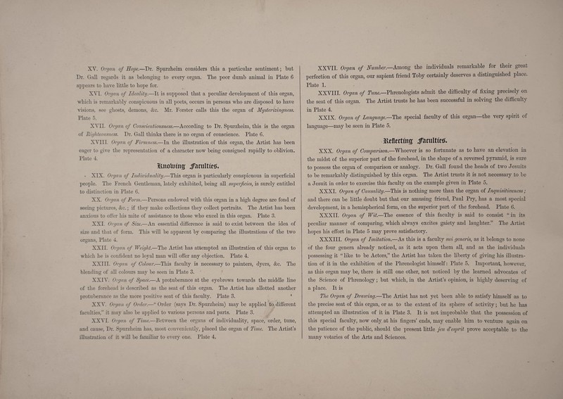 XY. Organ of Hope.—Dr. Spurzheim considers tliis a particular sentiment; but Dr. Gall regards it as belonging to every organ. The poor dumb animal in Plate 6 appears to have little to hope for. XVI. Organ of Ideality.—It is supposed that a peculiar development of this organ, which is remarkably conspicuous in all poets, occurs in persons who are disposed to have ^usions, see ghosts, demons, &c. Mr. Forster calls this the organ of Mysterizingness. Plate 5. XVII. Organ of Conscientiousness.—According to Dr. Spurzheim, this is the organ of Righteousness. Dr. Gall thinks there is no organ of conscience. Plate 6. XVIII. Organ of Firmness.—In the illustration of this organ, the Artist has been eager to give the representation of a character now being consigned rapidly to oblivion. Plate 4. iinoVoiiiff jTatultttS. • XIX. Organ of Individuality.—This organ is particularly conspicuous in superficial people. The French Gentleman, lately exhibited, being all superficies^ is surely entitled to distinction in Plate 6. XX. Organ of Form.—Persons endowed with this organ in a high degree are fond of seeing pictures, &c.; if they make collections they collect portraits. The Artist has been anxious to ofter his mite of assistance to those who excel in this organ. Plate 3. XXI. Organ of Size.—An essential difference is said to exist between the idea of size and that of form. This will be apparent by comparing the illustrations of the two organs, Plate 4. XXII. Organ of Weight.—The Artist has attempted an illustration of this organ to which he is confident no loyal man will offer any objection. Plate 4. XXIII. Orgrj.n of Colour.—This faculty is necessary to painters, dyers, &c. The blending of all colours may be seen in Plate 3. ' yiXlX. Organ of Space.—A protuberance at the eyebrows towards the middle line of the forehead is described as the seat of this organ. The Artist has allotted another protuberance as the more positive seat of this faculty. Plate 3. ' XXV. Orga/n of Order.—“ Order (says Dr. Spurzheim) may be applied to different faculties,” it may also be applied to various persons and parts. Plate 3. XX^'I. Organ of Time.—Between the organs of individuality, space, order, tune, and cause, Dr. Spurzheim has, most conveuieiitly, placed the organ of Time. The Artist’s illustration of it will be familiar to every one. Plate 4. XXVII. Organ of Numler.—Among the individuals remarkable for their great perfection of this organ, our sapient friend Toby certainly deserves a distinguished place. Plate 1. XXVIII. Organ of Tune.—Phrenologists admit the difficulty of fixing precisely on the seat of this organ. The Artist trusts he has been successful in solving the difficulty in Plate 4. XXIX. Organ of Language.—T\\q special faculty of this organ—the very spirit of language—may be seen in Plate 5. jaeflfrtfiiff jTaruItteg. XXX. Organ of Comparison.—Whoever is so fortunate as to have an elevation in the midst of the superior part of the forehead, in the shape of a reversed pyramid, is sure to possess the organ of comparison or analogy. Dr. Gall found the heads of two Jesuits to be remarkably distinguished by this organ. The Artist trusts it is not necessary to be a Jesuit in order to exercise this faculty on the example given in Plate 5. XXXI. Organ of Causality.—This is nothing more than the organ of Inquisitiveness ; and there can be little doubt but that our amusing friend, Paul Pry, has a most special development, in a hemispherical form, on the superior part of the forehead. Plate 6. XXXII. Organ of Wit.—The essence of this faculty is said to consist “ in its peculiar manner of comparing, which always excites gaiety and laughter.” The Artist hopes his effort in Plate 5 may prove satisfactory. XXXIII. Organ of Imitation.—As this is a faculty mi generis, as it belongs to none of the four genera already noticed, as it acts upon them all, and as the individuals possessing it “ like to be Actors,” the Artist has taken the hberty of giving liis illustra¬ tion of it in the exhibition of the Phrenologist himself: Plate 5. Important, however, as this organ may be, there is still one other, not noticed by the learned advocates of the Science of Phrenology; but which, in the Artist’s opinion, is highly deserving of a place. It is The Organ of Drawing.—The Artist has not yet been able to satisfy himself as to the precise seat of this organ, or as to the extent of its sphere of activity; but he has attempted an illustration of it in Plate 3. It is not improbable that the possession of this special faculty, now only at his fingers’ ends, may enable him to venture again on the patience of the public, should the present little jeu d'esprit prove acceptable to the many votaries of the Arts and Sciences.