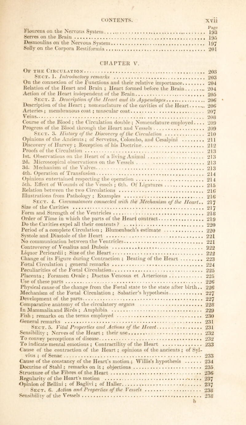 Flourens on the Nervous System 193 Serres on the Brain I95 Desmoulins on the Nervous System 197 Solly on the Corpora Restiformia 201 CHAPTER V. Of the Circulation 203 Sect. 1. Introductory remarks 203 On the connexion of the Functions and their relative importance 204 Relation of the Heart and Brain ; Heart formed before the Brain 204 Action of the Heart independent of the Brain 205 Sect. 2. Description of the Heart and its Appendages 200 Description of the Heart ; nomenclature of the cavities of the Heart 200 Arteries ; membranous coat ; muscular coat 207 Veins 208 Course of the Blood ; the Circulation double ; Nomenclature employed.... 209 Progress of the Blood through the Heart and Vessels 209 Sect. 3. History of the Discovery of the Circulation 210 Opinions of the Ancients ; of Servetus, Colombo, and Cesalpini 211 Discovery of Harvey ; Reception of his Doctrine 212 Proofs of the Circulation 213 1st. Observations on the Heart of a living Animal 213 2d. Microscopical observations on the Vessels 213 3d. Mechanism of the Valves 213 4th. Operation of Transfusion 214 Opinions entertained respecting the operation 214 5th. Effect of Wounds of the Vessels ; 6th. Of Ligatures 215 Relation between the two Circulations 216 Illustrations from Pathology ; Examples 216 Sect. 4. Circumstances connected with the Mechanism of the Heart.. 217 Size of the Cavities 217 Form and Strength of the Ventricles 218 Order of Time in which the parts of the Heart! contract 219 Do the Cavities expel all their contents ? 220 Period of a complete Circulation ; Blumenbaclvs estimate 220 Systole and Diastole of the Heart 221 No communication between the Ventricles 221 Controversy of Vesalius and Dubois 222 Liquor Pericardii; Size of the Heart 222 Change of its Figure during Contraction ; Beating of the Heart 223 Foetal Circulation ; general remarks 224 Peculiarities of the Foetal Circulation 225 Placenta; Foramen Ovale; Ductus Venosus et Arteriosus 225 Use of these parts 226 Physical cause of the change from the Foetal state to the state after birth.. 226 Mechanism of the Foetal Circulation; Sabatier’s hypothesis 227 Development of the parts 227 Comparative anatomy of the circulatory organs 228 In Mammalia and Birds ; Amphibia 229 Fish ; remarks on the terms employed 230 Oeneral remarks 231 Sect. 5. Vital Properties and Actions of the Heart 231 Sensibility; Nerves of the Heart; their use 232 To convey perceptions of disease 232 To indicate mental emotions ; Contractility of the Heart 233 Cause of the contraction of the Heart ; opinions of the ancients ; of Syl- vius ; of Senac 233 Cause of the constancy of the Heart’s motion ; Willis’s hypothesis 234 Doctrine of Stahl; remarks on it; objections 235 Structure of the Fibres of the Heart 236 Regularity of the Heart’s motion 237 Opinion of Bellini ; of Baglivi; of Haller 237 Sect. 6. Action and Properties of the Vessels 238 Sensibility of the Vessels 238 b