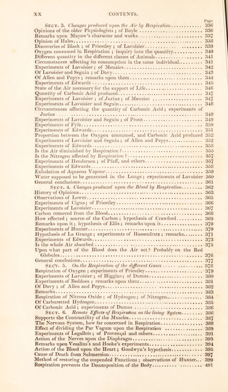 Page Sect. 3. Changes produced upon the Air hy Respiration 33G Opinions of the older Physiologists ; of Boyle „ 33G Remarks upon Mayow’s character and works 337 Opinion of Hales 338 Discoveries of Black ; of Priestley ; of Lavoisier 339 Oxygen consumed in Respiration ; inquiry into the quantity 340 Different quantity in the different classes of Animals 341 Circumstances affecting its consumption in the same individual 341 Experiments of Lavoisier ; of Menzies 342 Of Lavoisier and Seguin ; of Davy 343 Of Allen and Pepys ; remarks upon them 344 Experiments of Edwards 345 State of the Air necessary for the support of Life 34G Quantity of Carbonic Acid produced 347 Experiments of Lavoisier ; of Jurine ; of Menzies 347 Experiments of Lavoisier and Seguin . 348 Circumstances affecting the quantity of Carbonic Acid; experiments of Jurine 348 Experiments of Lavoisier and Seguin ; of Prout 349 Experiments of Fyfe 350 Experiments of Edwards 351 Proportion between the Oxygen consumed, and Carbonic Acid produced 352 Experiments of Lavoisier and Seguin ; of Allen and Pepys 352 Experiments of Edwards 353 Is the Air diminished by Respiration ? 355 Is the Nitrogen affected by Respiration ? 357 Experiments of Henderson ; of Pfaff, and others 357 Experiments of Edwards 358 Exhalation of Aqueous Vapour 359 Water supposed to be generated in the Lungs; experiments of Lavoisier 360 General conclusions 361 Sect. 4. Changes produced upon the Blood by Respiration 362 History of Opinions . 363 Observations of Lower . 365 Experiments of Cigna; of Priestley 366 Experiments of Lavoisier 367 Carbon removed from the Blood 368 How effected ; source of the Carbon ; hypothesis of Crawford 369 Remarks upon it; hypothesis of Ellis ; remarks upon it 370 Experiments of Hunter 370 Hypothesis of La Grange ; experiments of Hassenfratz ; remarks........ 371 Experiments of Edwards 373 Is the whole Air absorbed 375 Upon w'hat part of the Blood does the Air act ? Probably on the Red Globules 376 General conclusions 377 SeC”t. 5. On the Respiration of the different Gases 378 Respiration of Oxygen ; experiments of Priestley 379 Experiments of Lavoisier ; of Higgins; of Dumas 380 Experiments of Beddoes ; remarks upon them 381 Of Davy ; of Allen and Pepys 382 Remarks. 383 Respiration of Nitrous Oxide ; of Hydrogen ; of Nitrogen... 384 Of Carburetted Hydrogen 385 Of Carbonic Acid ; experiments of Dumas 386 Sect. 6. Remote Effects of Respiration on the living System 386 Supports the Contractility of the Muscles 387 The Nervous System, how far concerned in Respiration 388 Effect of dividing the Par Vaguin upon the Respiration 389 Experiments of Legallois ; of Provencal and others 391 Action of the Nerves upon the Diaphragm 393 Remarks upon Vesalius’s and Hooke’s experiments 394 Action of the Blood upon the Heart; Goodwyn’s hypothesis 395 Cause of Death from Submersion 397 Method of restoring the suspended Functions ; observations of Hunter... 399 Respiration prevents the Decomposition of the Body 401