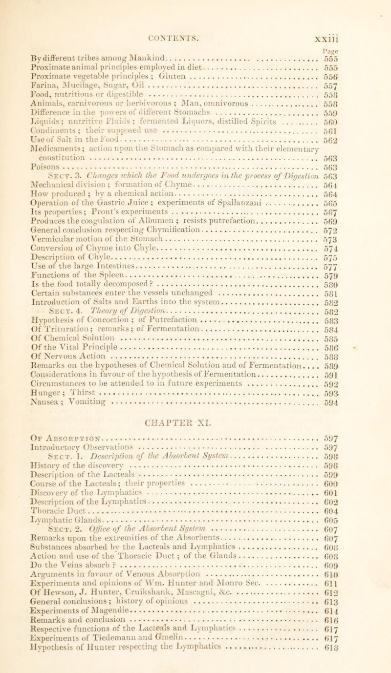 I’age By different tribes among Mankind 555 Proximate animal principles employed in diet 555 Proximate vegetable principles ; Gluten 556 Farina, Mucilage, Sugar, Oil 557 Pood, nutritious or digestible 55{j Animals, carnivorous or herbivorous ; Man, omnivorous 558 Difference in the powers of different Stomachs. 55!) Liquids; nutritive Fluids ; fermented Liquors, distilled Spirits 580 Condiments; their supposed use 581 Use of Salt in the Food 582 Medicaments; action upon the Stomach as compared with their elementary constitution 588 Poisons 563 Sect. 3. Changes which the Food undergoes in the process of Digestion 583 Mechanical division; formation of Chyme.... 584 How produced ; by a chemical action 584 Operation of the Gastric Juice ; experiments of Spallanzani 585 Its properties; Prout’s experiments 587 Produces the coagulation of Albumen ; resists putrefaction 588 General conclusion respecting Chymification 572 Vermicular motion of the Stomach 573 Conversion of Chyme into Chyle, 574 Description of Chyle 575 Use of the large Intestines 577 Functions of the Spleen 579 Is the food totally decomposed? 580 Certain substances enter the vessels unchanged 581 Introduction of Salts and Earths into the system 582 Sect. 4. Theory of Digestion 582 Hypothesis of Concoction ; of Putrefaction 593 Of Trituration; remarks; of Fermentation 584 Of Chemical Solution 585 Of the Vital Principle 588 Of Nervous Action 588 Remarks on the hypotheses of Chemical Solution and of Fermentation.... 583 Considerations in favour of the hypothesis of Fermentation 591 Circumstances to be attended to in future experiments 592 Hunger; Thirst 593 Nausea; Vomiting 594 CHAPTER XL Of Absorption 587 Introductory Observations 597 Sect. 1. Description of the Absorbent System 598 History of the discovery 598 Description of the Lacteals 590 Course of the Lacteals; their properties 800 Discovery of the Lymphatics 801 Description of the Lymphatics G02 Thoracic Duct 804 Lymphatic Glands 805 Sect. 2. Office of the Absorbent System 607 Remarks upon the extremities of the Absorbents 607 Substances absorbed by the Lacteals and Lymphatics 808 Action and use of the Thoracic Duct; of the Glands 808 Do the Veins absorb ? 609 Arguments in favour of Venous Absorption 610 Experiments and opinions of \Vm. Hunter and Monro Sec 611 Of Hewson, J. Hunter, Cruikshank, Mascagni, 6ec. 612 General conclusions ; history of opinions 613 Experiments of Magendie 614 Remarks and conclusion 616 Respective functions of the Lacteals and Lymphatics 617 Experiments of Tiedemaun and Gmelin 617 Hypothesis of Hunter respecting the Lymphatics 618