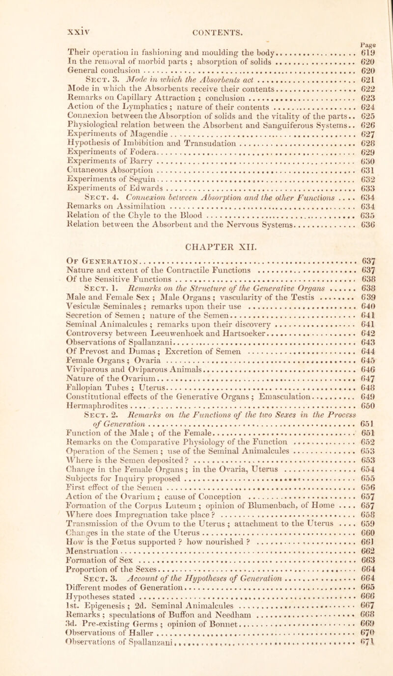 Page Their operation in fashioning and moulding the body.. 619 In the removal of morbid parts ; absorption of solids 620 General conclusion 620 Sect. 3. Mode in which the Absorbents act 621 Mode in which the Absorbents receive their contents 622 Remarks on Capillary Attraction ; conclusion 623 Action of the Lymphatics ; nature of their contents 624 Connexion between the Absorption of solids and the vitality of the parts.. 625 Physiological relation between the Absorbent and Sanguiferous Systems.. 626 Experiments of Magendie 627 Hypothesis of Imbibition and Transudation 628 Experiments of Fodera 629 Experiments of Barry 630 Cutaneous Absorption 631 Experiments of Seguin 632 Experiments of Edwards 633 Sect. 4. Connexion between Absorption and the other Functions .... 634 Remarks on Assimilation . 634 Relation of the Chyle to the Blood 635 Relation between the Absorbent and the Nervous Systems 636 CHAPTER XII. Of Generation 637 Nature and extent of the Contractile Functions 637 Of the Sensitive Functions 638 Sect. 1. Remarks on the Structure of the Generative Organs 638 Male and Female Sex ; Male Organs ; vascularity of the Testis 639 Vesiculse Seminales ; remarks upon their use 640 Secretion of Semen ; nature of the Semen 641 Seminal Animalcules ; remarks upon their discovery 641 Controversy between Leeuwenhoek and Hartsoeker 642 Observations of Spallanzani. 643 Of Prevost and Dumas ; Excretion of Semen 644 Female Organs ; Ovaria * 645 Viviparous and Oviparous Animals 646 Nature of the Ovarium 647 Fallopian Tubes ; Uterus 648 Constitutional effects of the Generative Organs; Emasculation 649 Hermaphrodites 650 Sect. 2. Remarks on the Functions of the two Sexes in the Process of Generation 651 Function of the Male ; of the Female 651 Remarks on the Comparative Physiology of the Function 652 Operation of the Semen ; use of the Seminal Animalcules 653 Where is the Semen deposited ? 653 Change in the Female Organs ; in the Ovaria, Uterus 654 Subjects for Inquiry proposed 655 First effect of the Semen 656 Action of the Ovarium ; cause of Conception 657 Formation of the Corpus Luteum ; opinion of Blumenbach, of Home .... 657 Where does Impregnation take place ? 658 Transmission of the Ovum to the Uterus ; attachment to the Uterus .... 659 Changes in the state of the Uterus 660 How is the Foetus supported ? how nourished ? 661 Menstruation 662 Formation of Sex 663 Proportion of the Sexes 664 Sect. 3. Account of the Ffgpotheses of Generation . • 664 Different modes of Generation 665 Hypotheses stated 666 1st. Epigenesis; 2d. Seminal Animalcules 667 Remarks ; speculations of Buffon and Needham 668 3d. Pre-existing Germs ; opinion of Bonnet 669 Observations of Haller 670 Observations of Spallanzani . 671