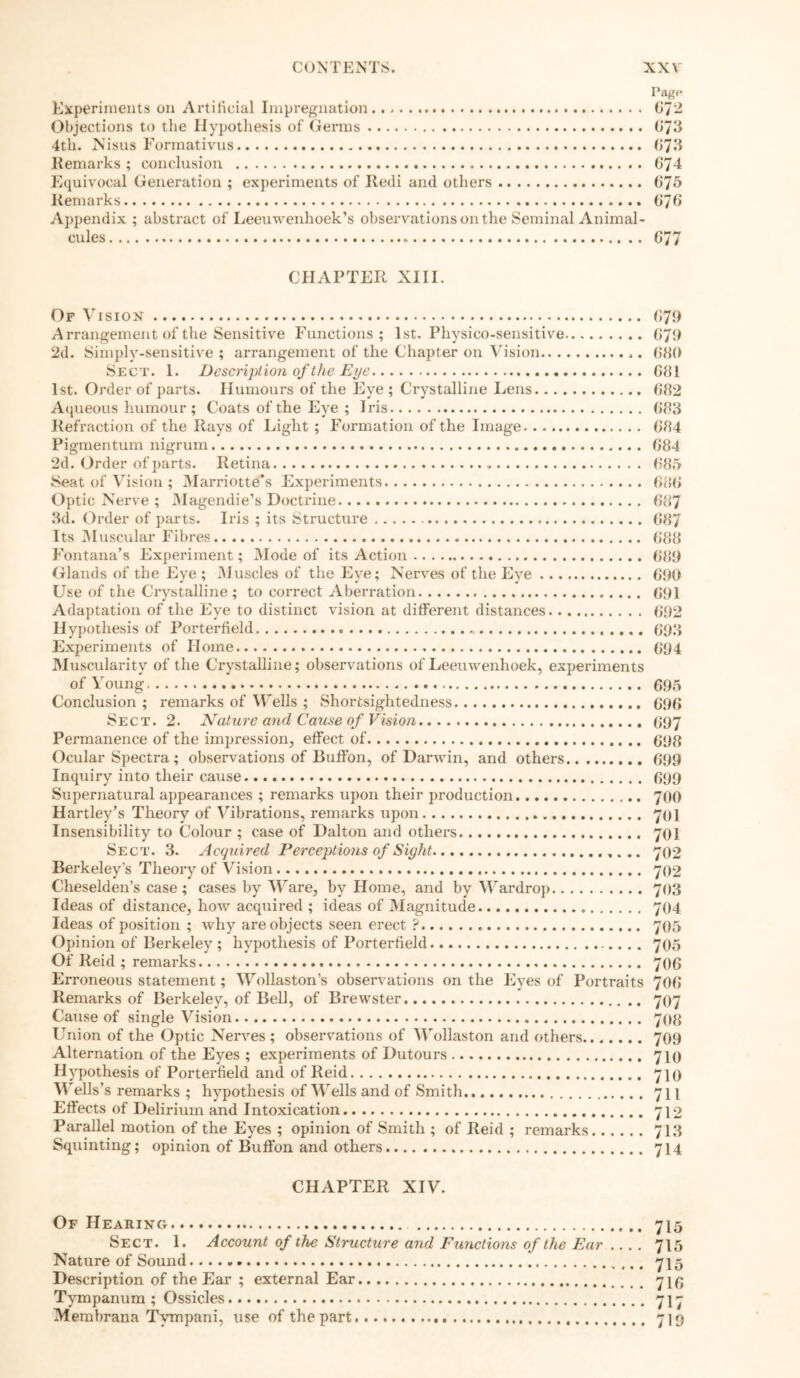 page Experiments on Artificial Impregnation.. > 672 Objections to tlie Hypothesis of Germs 673 4th. Nisus Formativns 673 Remarks; conclusion 674 Equivocal Generation ; experiments of Recli and others 675 Remarks 676 Appendix ; abstract of Leeuwenhoek’s observations on the Seminal Animal- cules 677 CHAPTER XIII. Of Vision G79 Arrangement of the Sensitive Functions; 1st. Physi co-sensitive 679 2d. Simply-sensitive ; arrangement of the Chapter on Vision 680 Sect. 1. Description of the Eye 681 1st. Order of parts. Humours of the Eye ; Crystalline Lens 682 Aqueous humour ; Coats of the Eye ; Iris 683 Refraction of the Rays of Light ; Formation of the Image 684 Pigmentum nigrum 684 2d. Order of parts. Retina 685 Seat of Vision ; Marriotte’s Experiments 686 Optic Nerve ; Magendie’s Doctrine 687 3d. Order of parts. Iris ; its Structure 687 Its Muscular Fibres 688 Fontana’s Experiment; Mode of its Action 689 Glands of the Eye; Muscles of the Eye; Nerves of the Eye 690 Use of the Crystalline ; to correct Aberration 691 Adaptation of the Eye to distinct vision at different distances 692 Hypothesis of Porterfield * 693 Experiments of Home 694 Muscularity of the Crystalline; observations of Leeuwenhoek, experiments of Young 695 Conclusion ; remarks of Wells ; Shortsightedness 696 Sect. 2. Nature and Cause of Vision 697 Permanence of the impression, effect of 698 Ocular Spectra ; observations of Buffon, of Darwin, and others 699 Inquiry into their cause. 699 Supernatural appearances ; remarks upon their production 700 Hartley’s Theory of Vibrations, remarks upon 701 Insensibility to Colour ; case of Dalton and others 701 Sect. 3. Acquired Perceptions of Sight 702 Berkeley’s Theory of Vision 702 Cheselden’s case; cases by Ware, by Home, and by Wardrop 703 Ideas of distance, how acquired ; ideas of Magnitude 704 Ideas of position ; why are objects seen erect ? 705 Opinion of Berkeley ; hypothesis of Porterfield -.. . . 705 Of Reid ; remarks 706 Erroneous statement; Wollaston’s observations on the Eyes of Portraits 706 Remarks of Berkeley, of Bell, of Brewster 707 Cause of single Vision 708 Union of the Optic Nerves; observations of Wollaston and others 709 Alternation of the Eyes ; experiments of Dutours 710 Hypothesis of Porterfield and of Reid 710 Wells’s remarks ; hypothesis of Wells and of Smith 711 Effects of Delirium and Intoxication 712 Parallel motion of the Eyes ; opinion of Smith ; of Reid ; remarks 713 Squinting; opinion of Buffon and others 714 CHAPTER XIV. Of Hearing 715 Sect. 1. Account of the Structure and Functions of the Ear 715 Nature of Sound 715 Description of the Ear ; external Ear 7I6 Tympanum ; Ossicles 717 Membrana Tvmpani, use of the part 719