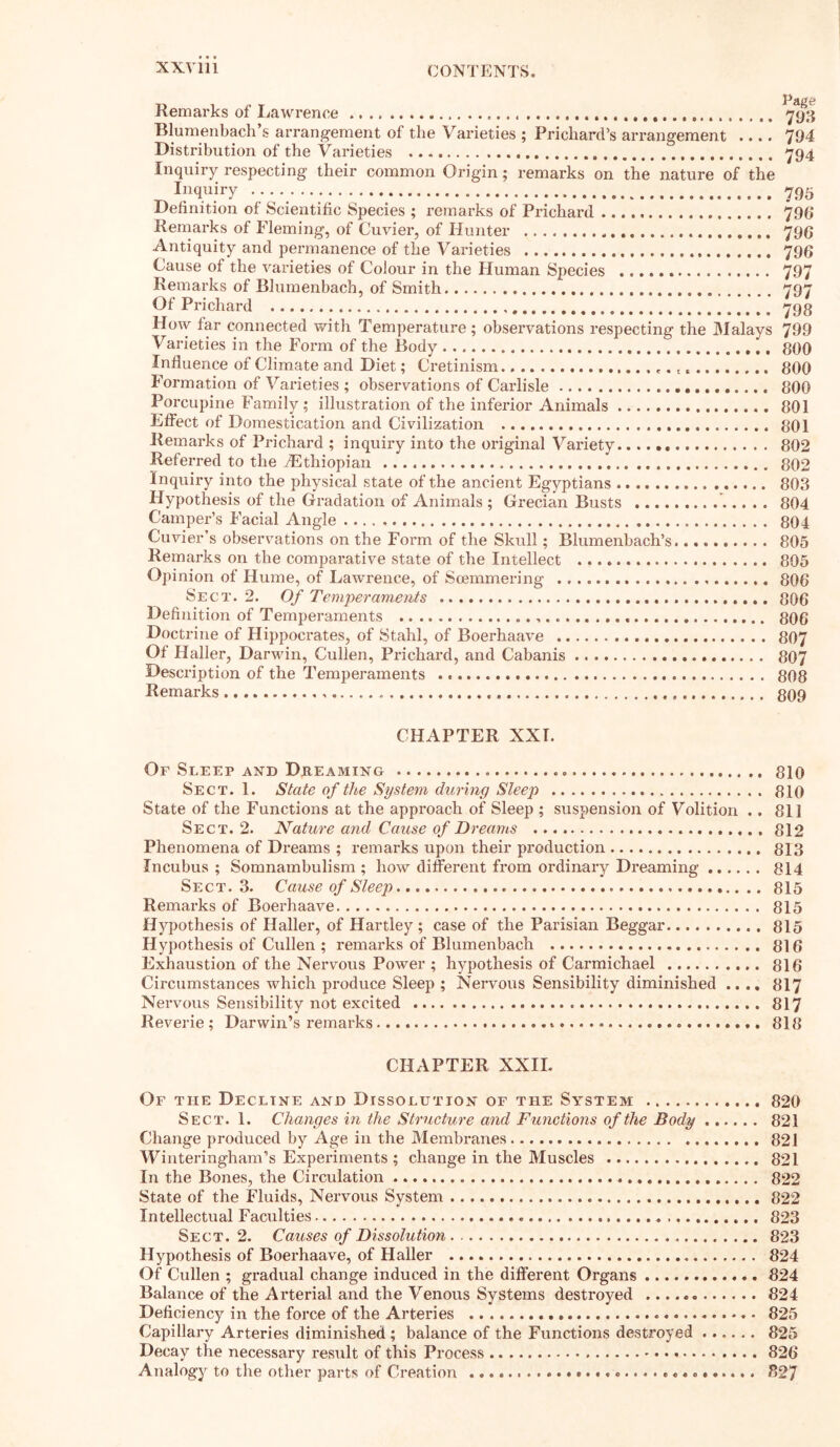 XXV 111 Remarks of Lawrence Blumenbach s arrangement of the Varieties ; Prichard’s arrangement .... Distribution of the Varieties  Inquiry respecting their common Origin; remarks on the nature of the Inquiry Definition of Scientific Species ; remarks of Prichard Remarks of Fleming, of Cuvier, of Hunter „ Antiquity and permanence of the Varieties Cause of the varieties of Colour in the Human Species Remarks of Blumenbach, of Smith Of Prichard , How far connected with Temperature; observations respecting the Malays Varieties in the Form of the Body Influence of Climate and Diet; Cretinism t t Formation of Varieties ; observations of Carlisle Porcupine Family; illustration of the inferior Animals Effect of Domestication and Civilization Remarks of Prichard ; inquiry into the original Variety.. Referred to the /Ethiopian Inquiry into the physical state of the ancient Egyptians Hypothesis of the Gradation of Animals ; Grecian Busts Camper’s Facial Angle Cuvier’s observations on the Form of the Skull; Blumenbach’s Remarks on the comparative state of the Intellect Opinion of Hume, of Lawrence, of Soemmering Sect. 2. Of Temperaments Definition of Temperaments Doctrine of Hippocrates, of Stahl, of Boerhaave Of Haller, Darwin, Cullen, Prichard, and Cabanis Description of the Temperaments Remarks Page 793 794 794 795 796 796 79 6 797 797 798 799 800 800 800 801 801 802 802 803 804 804 805 805 806 806 806 807 807 808 809 CHAPTER XXI. Of Sleep and Dreaming 810 Sect. 1. State of the System during Sleep 810 State of the Functions at the approach of Sleep ; suspension of Volition .. 811 Sect. 2. Nature and Cause of Dreams 812 Phenomena of Dreams ; remarks upon their production 813 Incubus ; Somnambulism ; how different from ordinary Dreaming 814 Sect. 3. Cause of Sleep 815 Remarks of Boerhaave 815 Hypothesis of Haller, of Hartley; case of the Parisian Beggar 815 Hypothesis of Cullen ; remarks of Blumenbach 816 Exhaustion of the Nervous Power ; hypothesis of Carmichael 816 Circumstances which produce Sleep ; Nervous Sensibility diminished .... 817 Nervous Sensibility not excited 817 Reverie; Darwin’s remarks 818 CHAPTER XXII. Of the Decline and Dissolution of the System 820 Sect. 1. Changes in the Structure and Functions of the Body 821 Change produced by Age in the Membranes 821 Winteringham’s Experiments; change in the Muscles 821 In the Bones, the Circulation 822 State of the Fluids, Nervous System 822 Intellectual Faculties 823 Sect. 2. Causes of Dissolution 823 Hypothesis of Boerhaave, of Haller 824 Of Cullen ; gradual change induced in the different Organs 824 Balance of the Arterial and the Venous Systems destroyed 824 Deficiency in the force of the Arteries 825 Capillary Arteries diminished; balance of the Functions destroyed 825 Decay the necessary result of this Process 826 Analogy to the other parts of Creation 827