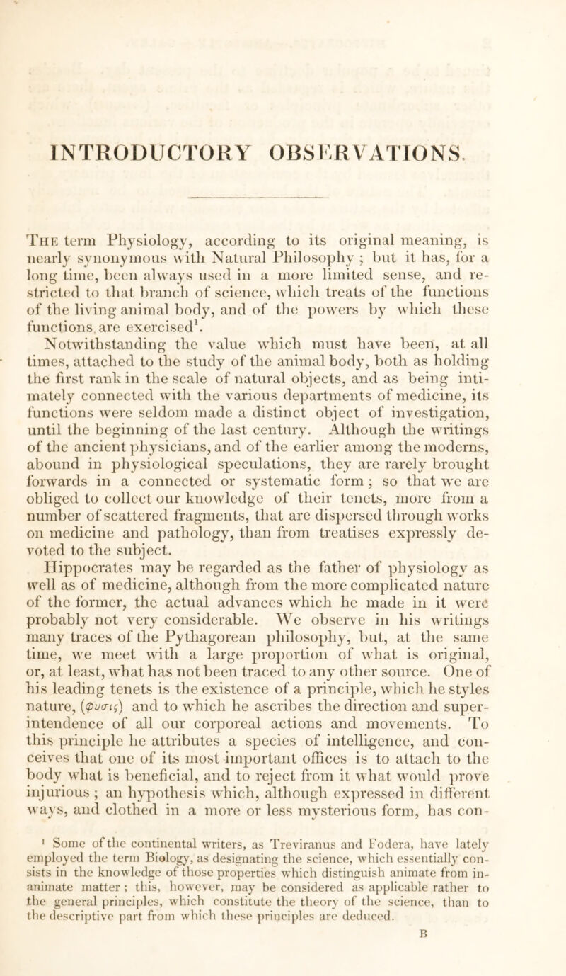 INTRODUCTORY OBSERVATIONS. The term Physiology, according to its original meaning, is nearly synonymous with Natural Philosophy ; but it has, for a long time, been always used in a more limited sense, and re- stricted to that branch of science, which treats of the functions of the living animal body, and of the powers by which these functions are exercised1. Notwithstanding the value which must have been, at all times, attached to the study of the animal body, both as holding the first rank in the scale of natural objects, and as being inti- mately connected with the various departments of medicine, its functions were seldom made a distinct object of investigation, until the beginning of the last century. Although the writings of the ancient physicians, and of the earlier among the moderns, abound in physiological speculations, they are rarely brought forwards in a connected or systematic form; so that we are obliged to collect our knowledge of their tenets, more from a number of scattered fragments, that are dispersed through works on medicine and pathology, than from treatises expressly de- voted to the subject. Hippocrates may be regarded as the father of physiology as well as of medicine, although from the more complicated nature of the former, the actual advances which he made in it were probably not very considerable. We observe in his writings many traces of the Pythagorean philosophy, but, at the same time, we meet with a large proportion of what is original, or, at least, what has not been traced to any other source. One of his leading tenets is the existence of a principle, which lie styles nature, {putrig) and to which he ascribes the direction and super- intendence of all our corporeal actions and movements. To this principle he attributes a species of intelligence, and con- ceives that one of its most important offices is to attach to the body what is beneficial, and to reject from it what would prove injurious ; an hypothesis which, although expressed in different ways, and clothed in a more or less mysterious form, has con- 1 Some of the continental writers, as Treviranus and Fodera, have lately employed the term Biology, as designating the science, which essentially con- sists in the knowledge of those properties which distinguish animate from in- animate matter ; this, however, may be considered as applicable rather to the general principles, which constitute the theory of the science, than to the descriptive part from which these principles are deduced. B