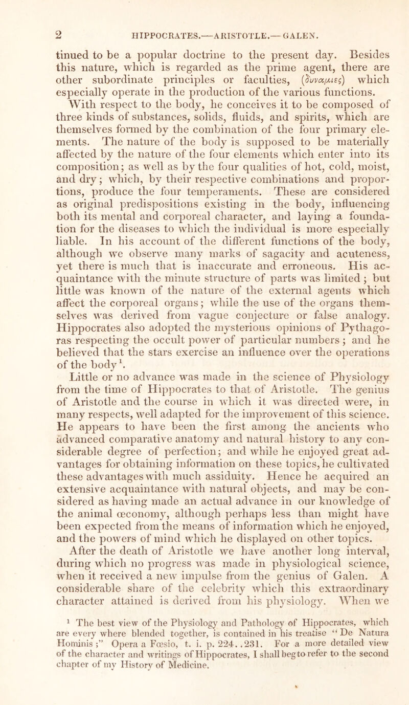 tinued to be a popular doctrine to the present day. Besides this nature, which is regarded as the prime agent, there are other subordinate principles or faculties, (^uva/Ms;) which especially operate in the production of the various functions. With respect to the body, he conceives it to be composed of three kinds of substances, solids, fluids, and spirits, which are themselves formed by the combination of the four primary ele- ments. The nature of the body is supposed to be materially affected by the nature of the four elements which enter into its composition; as well as by the four qualities of hot, cold, moist, and dry; which, by their respective combinations and propor- tions, produce the four temperaments. These are considered as original predispositions existing in the body, influencing both its mental and corporeal character, and laying a founda- tion for the diseases to which the individual is more especially liable. In his account of the different functions of the body, although we observe many marks of sagacity and acuteness, yet there is much that is inaccurate and erroneous. His ac- quaintance with the minute structure of parts was limited ; but little was known of the nature of the external agents which affect the corporeal organs; while the use of the organs them- selves was derived from vague conjecture or false analogy. Hippocrates also adopted the mysterious opinions of Pythago- ras respecting the occult power of particular numbers ; and he believed that the stars exercise an influence over the operations of the body b Little or no advance was made in the science of Physiology from the time of Hippocrates to that of Aristotle. The genius of Aristotle and the course in which it was directed were, in many respects, wrell adapted for the improvement of this science. He appears to have been the first among the ancients who advanced comparative anatomy and natural history to any con- siderable degree of perfection; and while he enjoyed great ad- vantages for obtaining information on these topics, he cultivated these advantages with much assiduity. Hence he acquired an extensive acquaintance with natural objects, and may be con- sidered as having made an actual advance in our knowledge of the animal ceconomy, although perhaps less than might have been expected from the means of information which he enjoyed, and the powers of mind which he displayed on other topics. After the death of Aristotle we have another long interval, during which no progress was made in physiological science, when it received a new impulse from the genius of Galen. A considerable share of the celebrity which this extraordinary character attained is derived from his physiology. When we 1 The best view of the Physiology and Pathology of Hippocrates, which are every where blended together, is contained in his treatise “ De Natura Hominis Opera a Foesio, t. i. p. 224..231. For a more detailed view of the character and writings of Hippocrates, I shall beg to refer to the second chapter of mv History of Medicine.