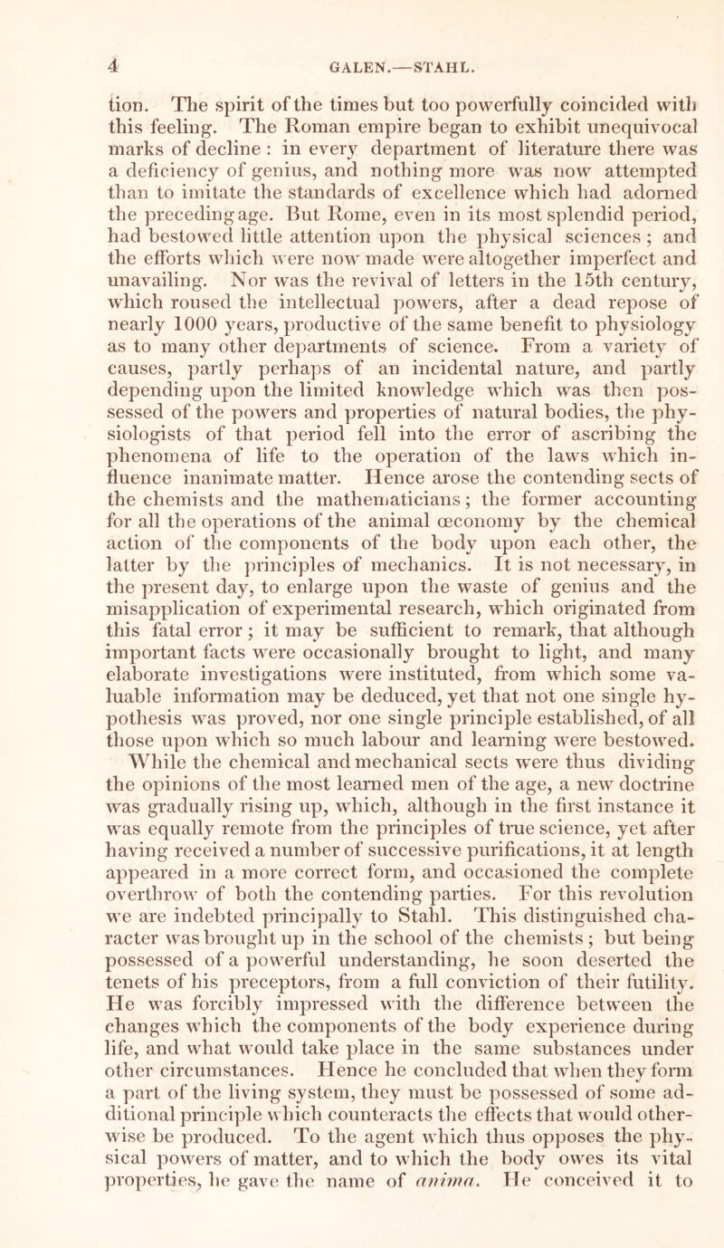 lion. The spirit of the times but too powerfully coincided with this feeling. The Roman empire began to exhibit unequivocal marks of decline : in every department of literature there was a deficiency of genius, and nothing more was now attempted than to imitate the standards of excellence which had adorned the preceding age. But Rome, even in its most splendid period, had bestowed little attention upon the physical sciences ; and the efforts which were now made were altogether imperfect and unavailing. Nor was the revival of letters in the 15th century, which roused the intellectual powers, after a dead repose of nearly 1000 years, productive of the same benefit to physiology as to many other departments of science. From a variety of causes, partly perhaps of an incidental nature, and partly depending upon the limited knowledge which was then pos- sessed of the powers and properties of natural bodies, the phy- siologists of that period fell into the error of ascribing the phenomena of life to the operation of the laws which in- fluence inanimate matter. Hence arose the contending sects of the chemists and the mathematicians; the former accounting for all the operations of the animal oeconomy by the chemical action of the components of the body upon each other, the latter by the principles of mechanics. It is not necessary, in the present day, to enlarge upon the waste of genius and the misapplication of experimental research, which originated from this fatal error; it may be sufficient to remark, that although important facts were occasionally brought to light, and many elaborate investigations were instituted, from which some va- luable information may be deduced, yet that not one single hy- pothesis was proved, nor one single principle established, of all those upon which so much labour and learning were bestowed. While the chemical and mechanical sects were thus dividing the opinions of the most learned men of the age, a new doctrine was gradually rising up, which, although in the first instance it was equally remote from the principles of true science, yet after having received a number of successive purifications, it at length appeared in a more correct form, and occasioned the complete overthrow of both the contending parties. For this revolution we are indebted principally to Stahl. This distinguished cha- racter was brought up in the school of the chemists; but being possessed of a powerful understanding, he soon deserted the tenets of his preceptors, from a full conviction of their futility. He was forcibly impressed with the difference between the changes which the components of the body experience during life, and what would take place in the same substances under other circumstances. Hence he concluded that when they form a part of the living system, they must be possessed of some ad- ditional principle which counteracts the effects that would other- wise be produced. To the agent which thus opposes the phy- sical powers of matter, and to which the body owes its vital properties, he gave the name of anima. Tie conceived it to