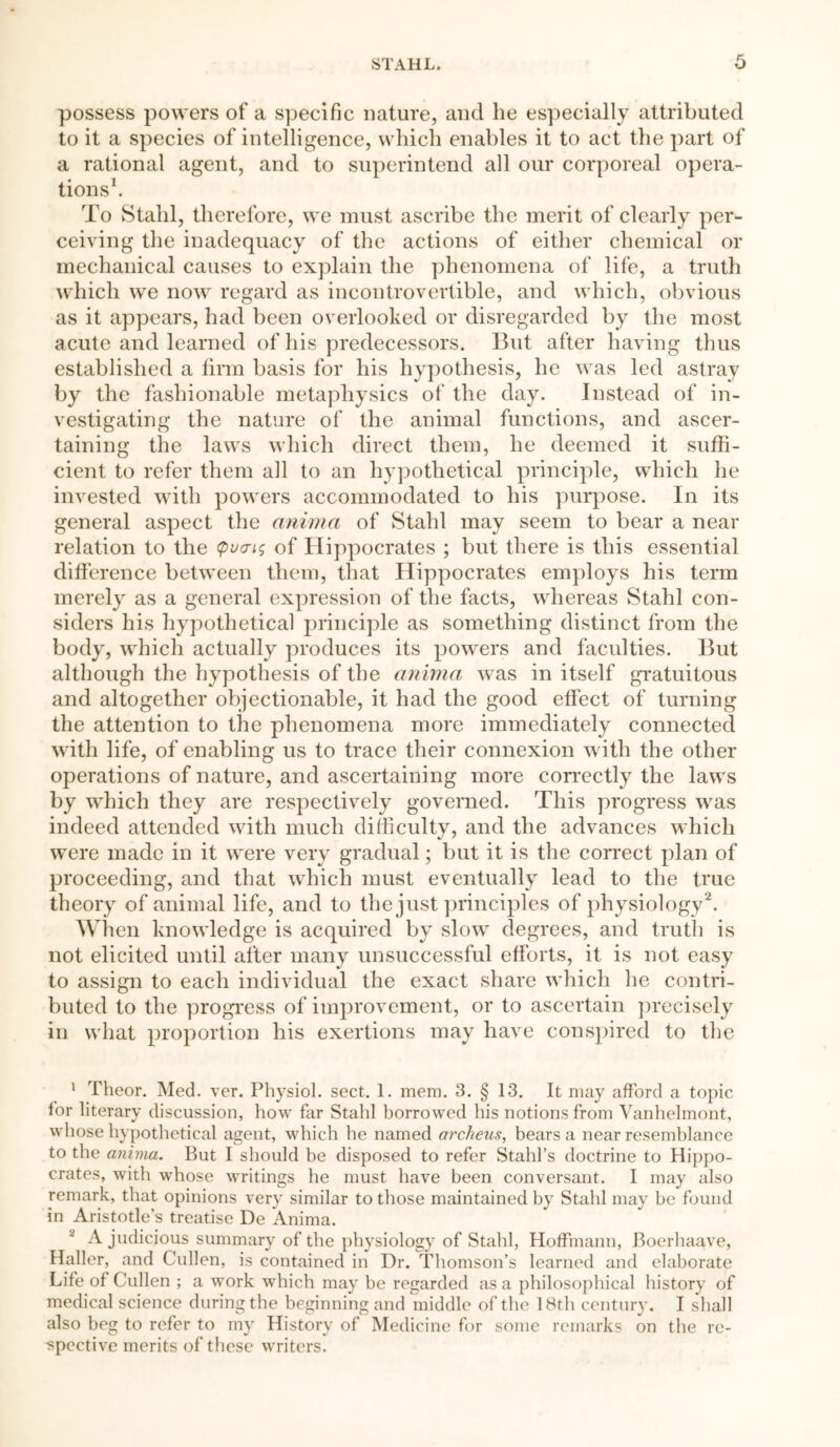 possess powers of a specific nature, and he especially attributed to it a species of intelligence, which enables it to act the part of a rational agent, and to superintend all our corporeal opera- tions1. To Stahl, therefore, we must ascribe the merit of clearly per- ceiving the inadequacy of the actions of either chemical or mechanical causes to explain the phenomena of life, a truth which we now regard as incontrovertible, and which, obvious as it appears, had been overlooked or disregarded by the most acute and learned of his predecessors. But after having thus established a firm basis for his hypothesis, he was led astray by the fashionable metaphysics of the day. Instead of in- vestigating the nature of the animal functions, and ascer- taining the laws which direct them, he deemed it suffi- cient to refer them all to an hypothetical principle, which he invested with powers accommodated to his purpose. In its general aspect the anima of Stahl may seem to bear a near relation to the q>v<ri$ of Hippocrates ; but there is this essential difference between them, that Hippocrates employs his term merely as a general expression of the facts, whereas Stahl con- siders his hypothetical principle as something distinct from the body, which actually produces its powers and faculties. But although the hypothesis of the anima was in itself gratuitous and altogether objectionable, it had the good effect of turning the attention to the phenomena more immediately connected with life, of enabling us to trace their connexion with the other operations of nature, and ascertaining more correctly the laws by which they are respectively governed. This progress was indeed attended with much difficulty, and the advances which were made in it were very gradual; but it is the correct plan of proceeding, and that which must eventually lead to the true theory of animal life, and to the just principles of physiology2. When knowledge is acquired by slow degrees, and truth is not elicited until after many unsuccessful efforts, it is not easy to assign to each individual the exact share which he contri- buted to the progress of improvement, or to ascertain precisely in what proportion his exertions may have conspired to the 1 Theor. Med. ver. Physiol, sect. 1. mem. 3. § 13. It may afford a topic for literary discussion, how far Stahl borrowed his notions from Yanhelmont, whose hypothetical agent, which he named arckeus, bears a near resemblance to the anima. But I should be disposed to refer Stahl’s doctrine to Hippo- crates, with whose writings he must have been conversant. I may also remark, that opinions very similar to those maintained by Stahl may be found in Aristotle’s treatise De Anima. 2 A judicious summary of the physiology of Stahl, Hoffmann, Boerhaave, Haller, and Cullen, is contained in Dr. Thomson’s learned and elaborate Life of Cullen ; a work which may be regarded as a philosophical history of medical science during the beginning and middle of the 18th century. I shall also beg to refer to my History of Medicine for some remarks on the re- spective merits of these writers.