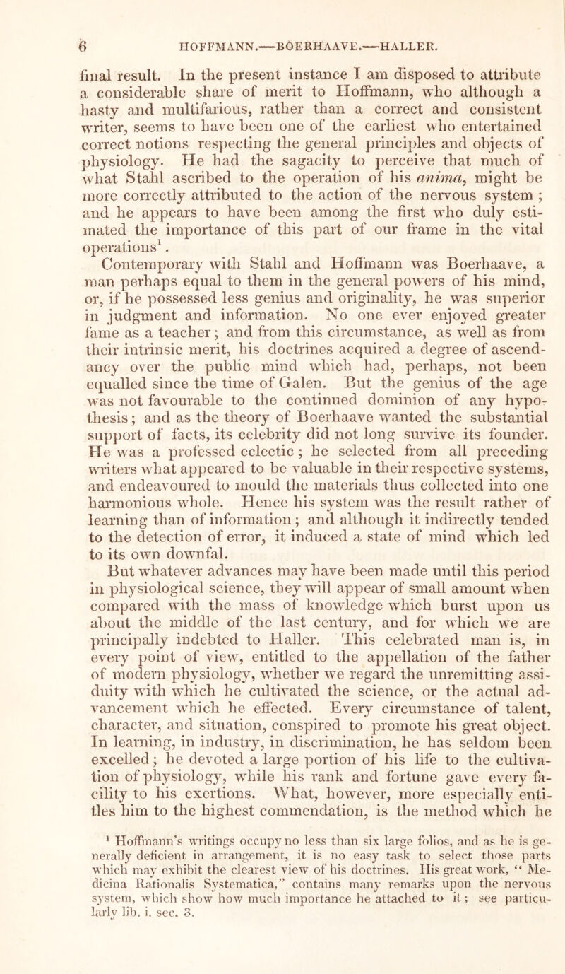 final result. In the present instance I am disposed to attribute a considerable share of merit to Hoffmann, who although a hasty and multifarious, rather than a correct and consistent writer, seems to have been one of the earliest who entertained correct notions respecting the general principles and objects of physiology. He had the sagacity to perceive that much of what Stahl ascribed to the operation of his anima, might be more correctly attributed to the action of the nervous system ; and he appears to have been among the first who duly esti- mated the importance of this part of our frame in the vital operations1. Contemporary with Stahl and Hoffmann was Boerhaave, a man perhaps equal to them in the general powers of his mind, or, if he possessed less genius and originality, he was superior in judgment and information. No one ever enjoyed greater fame as a teacher; and from this circumstance, as well as from their intrinsic merit, his doctrines acquired a degree of ascend- ancy over the public mind which had, perhaps, not been equalled since the time of Galen. But the genius of the age was not favourable to the continued dominion of any hypo- thesis ; and as the theory of Boerhaave wanted the substantial support of facts, its celebrity did not long survive its founder. He was a professed eclectic ; he selected from all preceding writers what appeared to be valuable in their respective systems, and endeavoured to mould the materials thus collected into one harmonious whole. Hence his system was the result rather of learning than of information; and although it indirectly tended to the detection of error, it induced a state of mind which led to its own downfal. But whatever advances may have been made until this period in physiological science, they will appear of small amount when compared with the mass of knowledge which burst upon us about the middle of the last century, and for which we are principally indebted to Haller. This celebrated man is, in every point of view, entitled to the appellation of the father of modern physiology, whether we regard the unremitting assi- duity with which he cultivated the science, or the actual ad- vancement which he effected. Every circumstance of talent, character, and situation, conspired to promote his great object. In learning, in industry, in discrimination, he has seldom been excelled; he devoted a large portion of his life to the cultiva- tion of physiology, while his rank and fortune gave every fa- cility to his exertions. What, however, more especially enti- tles him to the highest commendation, is the method which he 1 Hoffmann’s writings occupy no less than six large folios, and as he is ge- nerally deficient in arrangement, it is no easy task to select those parts which may exhibit the clearest view of his doctrines. His great work, “ Me- dicina Rationalis Systematica,” contains many remarks upon the nervous system, which show how much importance he attached to it; see particu- larly lib. i. sec. 3.