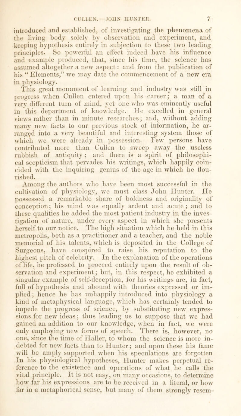 / CULLEN. — JOHN HUN T E11. introduced and established, of investigating the phenomena of the living body solely by observation and experiment, and keeping hypothesis entirely in subjection to these two leading principles. So powerful an effect indeed have his influence and example produced, that, since his time, the science has assumed altogether a new aspect: and from the publication of his “ Elements,” we may date the commencement of a new era in physiology. This great monument of learning and industry was still in progress when Cullen entered upon his career; a man of a very different turn of mind, yet one who was eminently useful in this department of knowledge, lie excelled in general views rather than in minute researches; and, without adding many new facts to our previous stock of information, he ar- ranged into a very beautiful and interesting system those of which we were already in possession. Few persons have contributed more than Cullen to sweep away the useless rubbish of antiquity ; and there is a spirit of philosophi- cal scepticism that pervades liis writings, which happily coin- cided with the inquiring genius of the age in which he flou- rished. Among the authors who have been most successful in the cultivation of physiology, we must class John Hunter. He possessed a remarkable share of boldness and originality of conception; his mind was equally ardent and acute; and to these qualities he added the most patient industry in the inves- tigation of nature, under every aspect in which she presents herself to our notice. The high situation which he held in this metropolis, both as a practitioner and a teacher, and the noble memorial of his talents, which is deposited in the College of Surgeons, have conspired to raise his reputation to the highest pitch of celebrity. In the explanation of the operations of life, he professed to proceed entirely upon the result of ob- servation and experiment; but, in this respect, he exhibited a singular example of self-deception, for his writings are, in fact, full of hypothesis and abound with theories expressed or im- plied ; hence he has unhappily introduced into physiology a kind of metaphysical language, which has certainly tended to impede the progress of science, by substituting new expres- sions for new ideas; thus leading us to suppose that we had gained an addition to our knowledge, when in fact, we were only employing new forms of speech. There is, however, no one, since the time of Haller, to whom the science is more in- debted for new facts than to Hunter; and upon these his fame will be amply supported when his speculations are forgotten In his physiological hypotheses, Hunter makes perpetual re- ference to the existence and operations of what he calls the vital principle. It is not easy, on many occasions, to determine how far his expressions are to be received in a literal, or how far in a metaphorical sense, but many of them strongly resem-