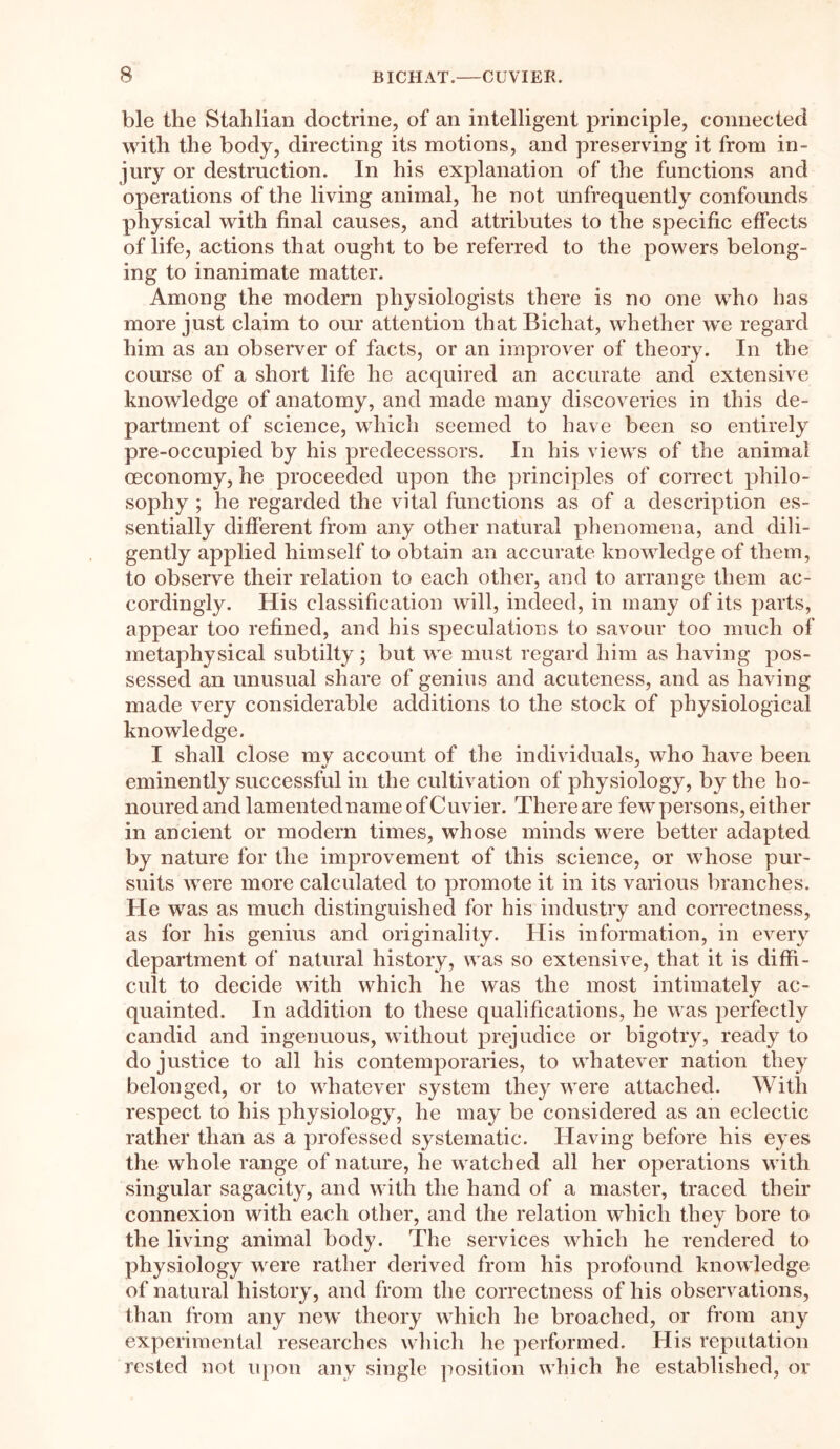 ble the Stahlian doctrine, of an intelligent principle, connected with the body, directing its motions, and preserving it from in- jury or destruction. In his explanation of the functions and operations of the living animal, he not unfrequently confounds physical with final causes, and attributes to the specific effects of life, actions that ought to be referred to the powers belong- ing to inanimate matter. Among the modern physiologists there is no one who has more just claim to our attention that Bichat, whether we regard him as an observer of facts, or an improver of theory. In the course of a short life he acquired an accurate and extensive knowledge of anatomy, and made many discoveries in this de- partment of science, which seemed to have been so entirely pre-occupied by his predecessors. In his views of the animal oeconomy, he proceeded upon the principles of correct philo- sophy ; he regarded the vital functions as of a description es- sentially different from any other natural phenomena, and dili- gently applied himself to obtain an accurate knowledge of them, to observe their relation to each other, and to arrange them ac- cordingly. His classification will, indeed, in many of its parts, appear too refined, and his speculations to savour too much of metaphysical subtilty; but we must regard him as having pos- sessed an unusual share of genius and acuteness, and as having made very considerable additions to the stock of physiological knowledge. I shall close mv account of the individuals, who have been eminently successful in the cultivation of physiology, by the ho- nouredand lamented name of Cuvier. Thereare few persons, either in ancient or modern times, whose minds were better adapted by nature for the improvement of this science, or whose pur- suits were more calculated to promote it in its various branches. He was as much distinguished for his industry and correctness, as for his genius and originality. His information, in every department of natural history, was so extensive, that it is diffi- cult to decide with which he was the most intimately ac- quainted. In addition to these qualifications, he was perfectly candid and ingenuous, without prejudice or bigotry, ready to do justice to all his contemporaries, to whatever nation they belonged, or to whatever system they were attached. With respect to his physiology, he may be considered as an eclectic rather than as a professed systematic. Having before his eyes the whole range of nature, he watched all her operations with singular sagacity, and with the hand of a master, traced their connexion with each other, and the relation which they bore to the living animal body. The services which he rendered to physiology were rather derived from his profound knowledge of natural history, and from the correctness of his observations, than from any new theory which he broached, or from any experimental researches which he performed. His reputation rested not upon any single position which he established, or