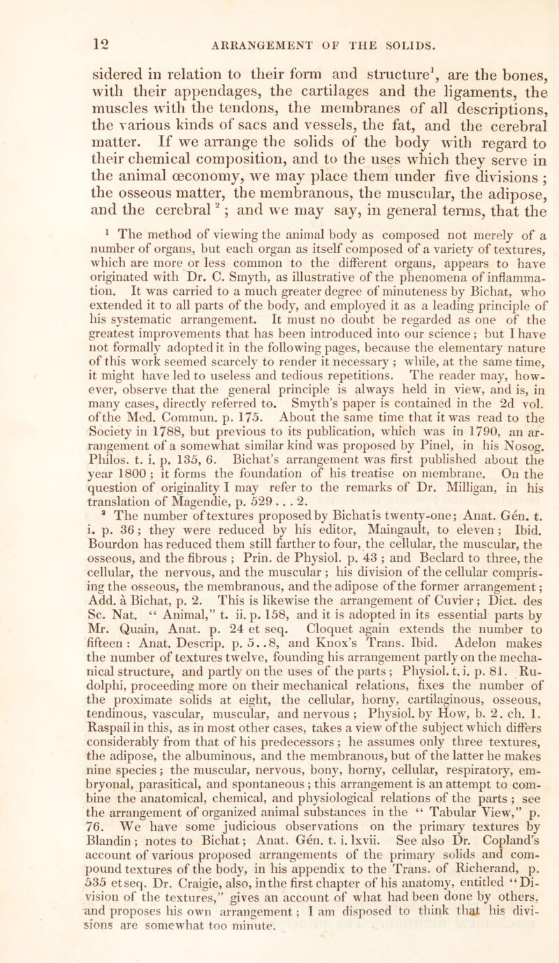 sidered in relation to tlieir form and structure1, are the bones, with tlieir appendages, the cartilages and the ligaments, the muscles with the tendons, the membranes of all descriptions, the various kinds of sacs and vessels, the fat, and the cerebral matter. If we arrange the solids of the body with regard to tlieir chemical composition, and to the uses which they serve in the animal oeconomy, we may place them under five divisions ; the osseous matter, the membranous, the muscular, the adipose, and the cerebral2; and we may say, in general terms, that the 1 The method of viewing the animal body as composed not merely of a number of organs, but each organ as itself composed of a variety of textures, which are more or less common to the different organs, appears to have originated with Dr. C. Smyth, as illustrative of the phenomena of inflamma- tion. It was carried to a much greater degree of minuteness by Bichat, who extended it to all parts of the body, and employed it as a leading principle of his systematic arrangement. It must no doubt be regarded as one of the greatest improvements that has been introduced into our science; but I have not formally adopted it in the following pages, because the elementary nature of this work seemed scarcely to render it necessary ; while, at the same time, it might have led to useless and tedious repetitions. The reader may, how- ever, observe that the general principle is always held in view, and is, in many cases, directly referred to. Smyth’s paper is contained in the 2d vol. of the Med. Commun. p. 175. About the same time that it was read to the Society in 1788, but previous to its publication, which was in 1790, an ar- rangement of a somewhat similar kind was proposed by Pinel, in his Nosog. Philos, t. i. p. 135, 6. Bichat’s arrangement was first published about the year 1800 ; it forms the foundation of his treatise on membrane. On the question of originality I may refer to the remarks of Dr. Milligan, in his translation of Magendie, p. 529 ... 2. 3 The number of textures proposed by Bichat is twenty-one; Anat. Gen. t. i. p. 36; they were reduced by his editor, Maingault, to eleven ; Ibid. Bourdon has reduced them still farther to four, the cellular, the muscular, the osseous, and the fibrous ; Prin. de Physiol, p. 43 ; and Beclard to three, the cellular, the nervous, and the muscular ; his division of the cellular compris- ing the osseous, the membranous, and the adipose of the former arrangement; Add. a Bichat, p. 2. This is likewise the arrangement of Cuvier; Diet, des Sc. Nat. “ Animal,” t. ii. p. 158, and it is adopted in its essential parts by Mr. Quain, Anat. p. 24 et seq. Cloquet again extends the number to fifteen: Anat. Descrip, p. 5..8, and Knox’s Trans. Ibid. Adelon makes the number of textures twelve, founding his arrangement partly on the mecha- nical structure, and partly on the uses of the parts ; Physiol, t. i. p. 81. Ru- dolphi, proceeding more on their mechanical relations, fixes the number of the proximate solids at eight, the cellular, horny, cartilaginous, osseous, tendinous, vascular, muscular, and nervous ; Physiol, by How, b. 2. ch. 1. Raspail in this, as in most other cases, takes a view of the subject which differs considerably from that of his predecessors; he assumes only three textures, the adipose, the albuminous, and the membranous, but of the latter he makes nine species; the muscular, nervous, bony, horny, cellular, respiratory, em- bryonal, parasitical, and spontaneous ; this arrangement is an attempt to com- bine the anatomical, chemical, and physiological relations of the parts ; see the arrangement of organized animal substances in the “ Tabular View,” p. 76. We have some judicious observations on the primary textures by Blandin ; notes to Bichat; Anat. Gen. t. i. Ixvii. See also Dr. Copland’s account of various proposed arrangements of the primary solids and com- pound textures of the body, in his appendix to the Trans, of Richerand, p. 535 etseq. Dr. Craigie, also, in the first chapter of his anatomy, entitled “Di- vision of the textures,” gives an account of what had been done by others, and proposes his own arrangement; I am disposed to think that his divi- sions are somewhat too minute.