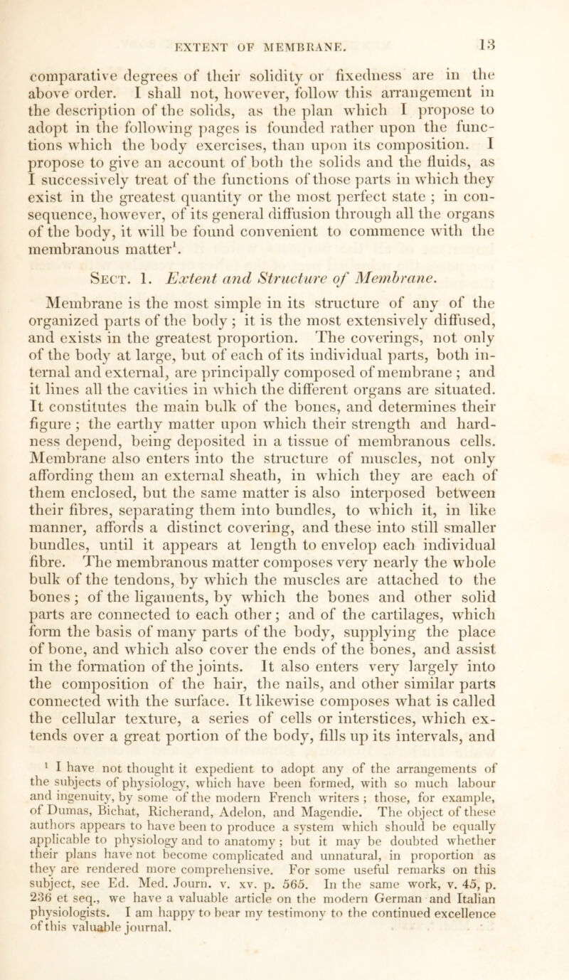 comparative degrees of their solidity or fixedness are in the above order. I shall not, however, follow this arrangement in the description of the solids, as the plan which I propose to adopt in the following pages is founded rather upon the func- tions which the body exercises, than upon its composition. I propose to give an account of both the solids and the fluids, as I successively treat of the functions of those parts in which they exist in the greatest quantity or the most perfect state ; in con- sequence, however, of its general diffusion through all the organs of the body, it will be found convenient to commence with the membranous matter'. Sect. 1. Extent and Structure of Membrane. Membrane is the most simple in its structure of any of the organized parts of the body ; it is the most extensively diffused, and exists in the greatest proportion. The coverings, not only of the body at large, but of each of its individual parts, both in- ternal and external, are principally composed of membrane ; and it lines all the cavities in which the different organs are situated. It constitutes the main bulk of the bones, and determines their figure ; the earthy matter upon which their strength and hard- ness depend, being deposited in a tissue of membranous cells. Membrane also enters into the structure of muscles, not only affording them an external sheath, in which they are each of them enclosed, but the same matter is also interposed between their fibres, separating them into bundles, to which it, in like manner, affords a distinct covering, and these into still smaller bundles, until it appears at length to envelop each individual fibre. The membranous matter composes very nearly the whole bulk of the tendons, by which the muscles are attached to the bones ; of the ligaments, by which the bones and other solid parts are connected to each other; and of the cartilages, which form the basis of many parts of the body, supplying the place of bone, and which also cover the ends of the bones, and assist in the formation of the joints. It also enters very largely into the composition of the hair, the nails, and other similar parts connected with the surface. It likewise composes what is called the cellular texture, a series of cells or interstices, which ex- tends over a great portion of the body, fills up its intervals, and 1 I have not thought it expedient to adopt any of the arrangements of tiie subjects of physiology, which have been formed, with so much labour and ingenuity, by some of the modern French writers ; those, for example, of Dumas, Bichat, Richerand, Adelon, and Magendie. The object of these authors appears to have been to produce a system which should be equally applicable to physiology and to anatomy ; but it may be doubted wdiether their plans have not become complicated and unnatural, in proportion as they are rendered more comprehensive. For some useful remarks on this subject, see Ed. Med. Journ. v. xv. p. 565. In the same work, v. 45, p. 236 et seq., we have a valuable article on the modern German and Italian physiologists. I am happy to bear my testimony to the continued excellence of this valuable journal.