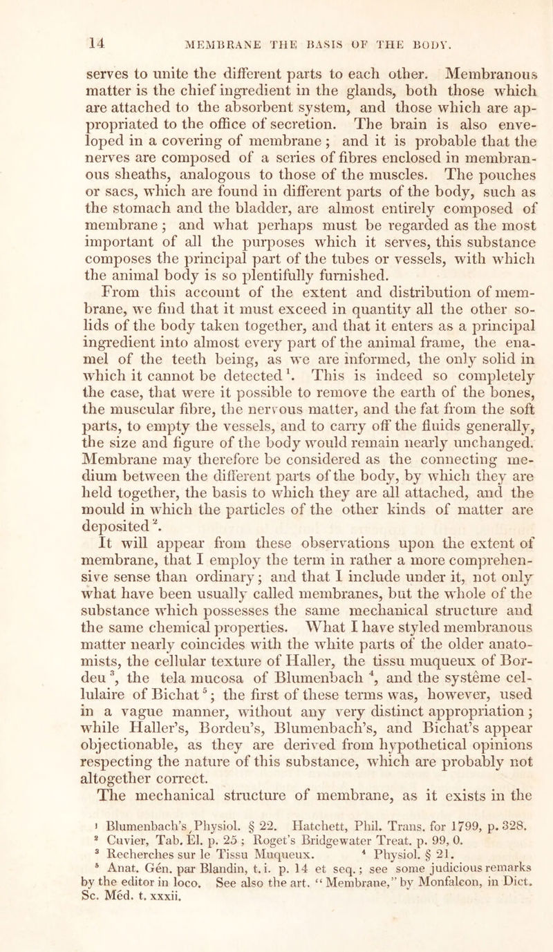 serves to unite the different parts to each other. Membranous matter is the chief ingredient in the glands, both those which are attached to the absorbent system, and those which are ap- propriated to the office of secretion. The brain is also enve- loped in a covering of membrane ; and it is probable that the nerves are composed of a series of fibres enclosed in membran- ous sheaths, analogous to those of the muscles. The pouches or sacs, which are found in different parts of the body, such as the stomach and the bladder, are almost entirely composed of membrane; and what perhaps must be regarded as the most important of all the purposes which it serves, this substance composes the principal part of the tubes or vessels, with which the animal body is so plentifully furnished. From this account of the extent and distribution of mem- brane, we find that it must exceed in quantity all the other so- lids of the body taken together, and that it enters as a principal ingredient into almost every part of the animal frame, the ena- mel of the teeth being, as we are informed, the only solid in which it cannot be detected1. This is indeed so completely the case, that were it possible to remove the earth of the bones, the muscular fibre, the nervous matter, and the fat from the soft parts, to empty the vessels, and to carry off the fluids generally, the size and figure of the body would remain nearly unchanged. Membrane may therefore be considered as the connecting me- dium between the different parts of the body, by which they are held together, the basis to which they are all attached, and the mould in which the particles of the other kinds of matter are deposited 2. It will appear from these observations upon the extent of membrane, that I employ the term in rather a more comprehen- sive sense than ordinary; and that I include under it, not only what have been usually called membranes, but the whole of the substance which possesses the same mechanical structure and the same chemical properties. What I have styled membranous matter nearly coincides with the white parts of the older anato- mists, the cellular texture of Haller, the tissu muqueux of Bor- deu 3, the tela mucosa of Blumenbach 4, and the systeme cel- lulaire of Bichat5; the first of these terms was, however, used in a vague manner, without any very distinct appropriation; while Haller’s, Bordeu’s, Blumenbach’s, and Bichat’s appear objectionable, as they are derived from hypothetical opinions respecting the nature of this substance, which are probably not altogether correct. The mechanical structure of membrane, as it exists in the 1 Blumenbach’s 7Physiol. § 22. Hatchett, Phil. Trans, for 1799, p.328. 2 Cuvier, Tab. El. p. 25 ; Roget’s Bridgewater Treat, p. 99, 0. 3 Recherches sur le Tissu Muqueux. 4 Physiol. § 21. 5 Anat. Gen. par Blandin, t. i. p. 14 et seq.; see some judicious remarks by the editor in loco. See also the art. “ Membrane,” by Monfalcon, in Diet. Sc. Med. t. xxxii.