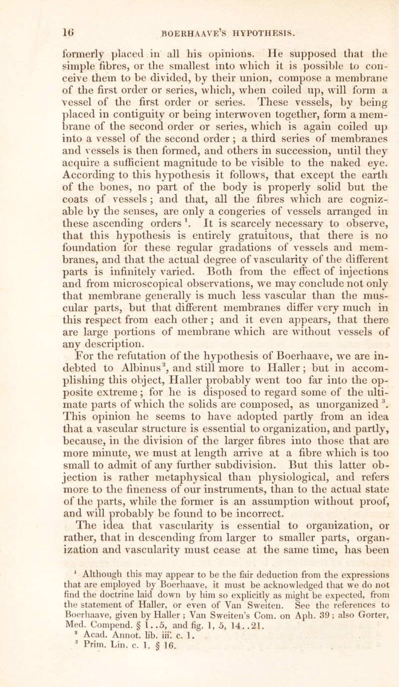 IB boerhaave’s hypothesis. formerly placed in all liis opinions. He supposed that the simple fibres, or the smallest into which it is possible to con- ceive them to be divided, by their union, compose a membrane of the first order or series, which, when coiled up, will form a vessel of the first order or series. These vessels, by being placed in contiguity or being interwoven together, form a mem- brane of the second order or series, which is again coiled up into a vessel of the second order ; a third series of membranes and vessels is then formed, and others in succession, until they acquire a sufficient magnitude to be visible to the naked eye. According to this hypothesis it follows, that except the earth of the bones, no part of the body is properly solid but the coats of vessels ; and that, all the fibres which are cogniz- able by the senses, are only a congeries of vessels arranged in these ascending orders \ It is scarcely necessary to observe, that this hypothesis is entirely gratuitous, that there is no foundation for these regular gradations of vessels and mem- branes, and that the actual degree of vascularity of the different parts is infinitely varied. Both from the effect of injections and from microscopical observations, we may conclude not only that membrane generally is much less vascular than the mus- cular parts, but that different membranes differ very much in this respect from each other ; and it even appears, that there are large portions of membrane which are without vessels of any description. For the refutation of the hypothesis of Boerhaave, we are in- debted to Albinus', and still more to Haller; but in accom- plishing this object, Haller probably went too far into the op- posite extreme; for he is disposed to regard some of the ulti- mate parts of which the solids are composed, as unorganized 1 * 3. This opinion he seems to have adopted partly from an idea that a vascular structure is essential to organization, and partly, because, in the division of the larger fibres into those that are more minute, we must at length arrive at a fibre which is too small to admit of any further subdivision. But this latter ob- jection is rather metaphysical than physiological, and refers more to the fineness of our instruments, than to the actual state of the parts, while the former is an assumption without proof, and will probably be found to be incorrect. The idea that vascularity is essential to organization, or rather, that in descending from larger to smaller parts, organ- ization and vascularity must cease at the same time, has been 1 Although this may appear to be the fair deduction from the expressions that are employed by Boerhaave, it must be acknowledged that we do not find the doctrine laid down by him so explicitly as might be expected, from the statement of Haller, or even of Van Sweiten. See the references to Boerhaave, given by Haller ; Van Sweden’s Com. on Aph. 39; also Gorter, Med. Compend. § 1..5, and fig. 1, 5, 14. .21. 3 Acad. Annot. lib. iii'. c. 1.