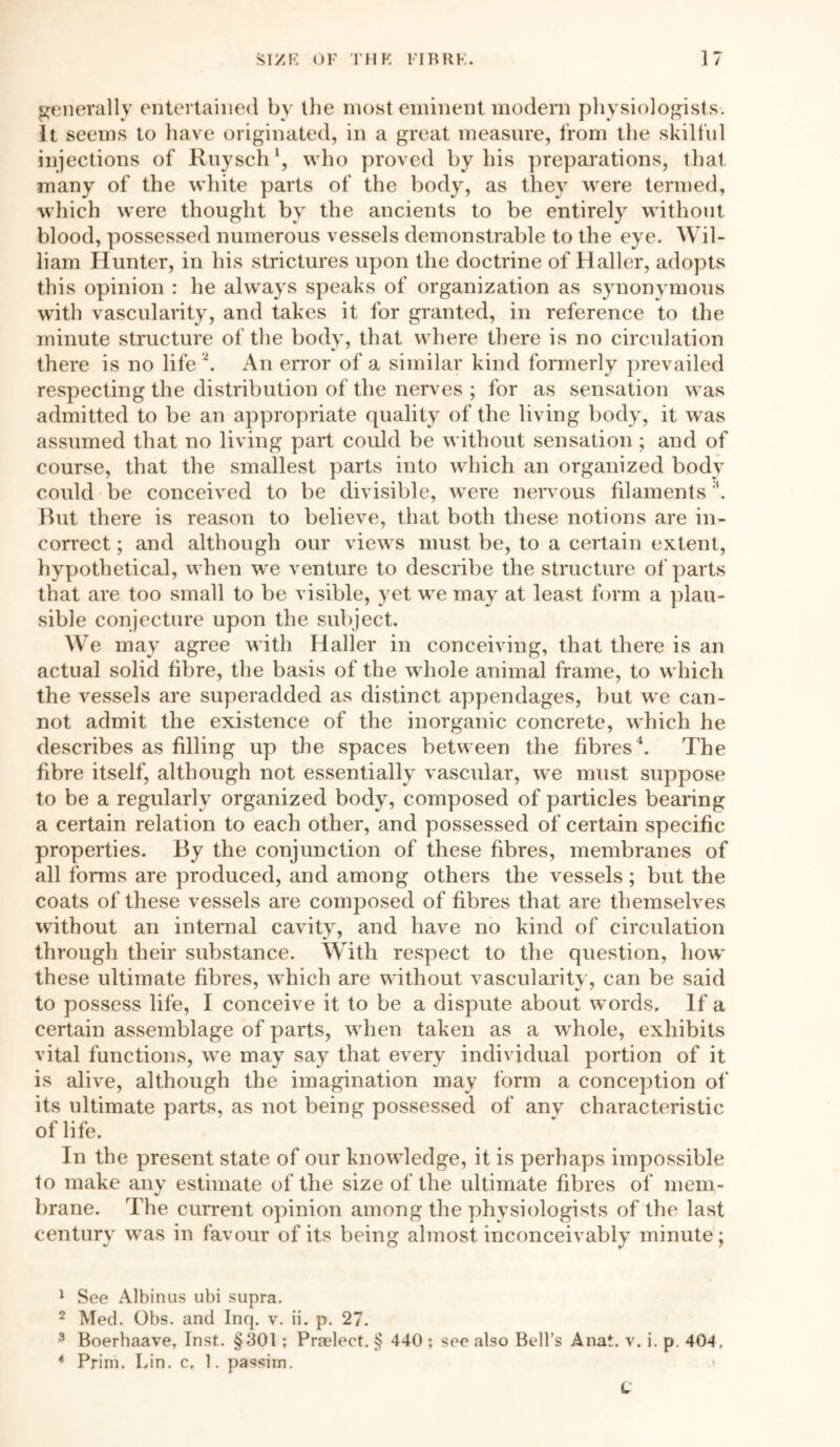 generally entertained by the most eminent modern physiologists. It seems to have originated, in a great measure, from the skilful injections of Ruyschl 2 3, who proved by his preparations, that many of the white parts of the body, as they were termed, which were thought by the ancients to be entirely without blood, possessed numerous vessels demonstrable to the eye. Wil- liam Hunter, in his strictures upon the doctrine of Haller, adopts this opinion : he always speaks of organization as synonymous with vascularity, and takes it for granted, in reference to the minute structure of the body, that where there is no circulation there is no life A An error of a similar kind formerly prevailed respecting the distribution of the nerves ; for as sensation was admitted to be an appropriate quality of the living body, it was assumed that no living part could be without sensation ; and of course, that the smallest parts into which an organized body could be conceived to be divisible, were nervous filaments But there is reason to believe, that both these notions are in- correct ; and although our views must be, to a certain extent, hypothetical, when we venture to describe the structure of parts that are too small to be visible, yet we may at least form a plau- sible conjecture upon the subject. We may agree with Haller in conceiving, that there is an actual solid fibre, the basis of the whole animal frame, to which the vessels are superadded as distinct appendages, but we can- not admit the existence of the inorganic concrete, which he describes as filling up the spaces between the fibres4. The fibre itself, although not essentially vascular, we must suppose to be a regularly organized body, composed of particles bearing a certain relation to each other, and possessed of certain specific properties. By the conjunction of these fibres, membranes of all forms are produced, and among others the vessels; but the coats of these vessels are composed of fibres that are themselves without an internal cavity, and have no kind of circulation through their substance. With respect to the question, how these ultimate fibres, which are without vascularity, can be said to possess life, I conceive it to be a dispute about words. If a certain assemblage of parts, when taken as a whole, exhibits vital functions, we may say that every individual portion of it is alive, although the imagination may form a conception of its ultimate parts, as not being possessed of any characteristic of life. In the present state of our knowledge, it is perhaps impossible to make any estimate of the size of the ultimate fibres of mem- brane. The current opinion among the physiologists of the last century was in favour of its being almost inconceivably minute; 1 See Albinus ubi supra. 2 Med. Obs. and Inq. v. ii. p. 27. 3 Boerhaave, Inst. §301; Praelect. § 440 ; see also Bell’s Anat. v. i. p. 404, 4 Prim. Lin. c, 1. passim. C