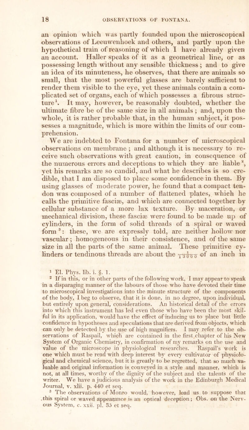 an opinion which was partly founded upon the microscopical observations of Leeuwenhoek and others, and partly upon the hypothetical train of reasoning of which I have already given an account. Haller speaks of it as a geometrical line, or as possessing length without any sensible thickness ; and to give an idea of its minuteness, he observes, that there are animals so small, that the most powerful glasses are barely sufficient to render them visible to the eye, yet these animals contain a com- plicated set of organs, each of which possesses a fibrous struc- ture \ It may, however, be reasonably doubted, whether the ultimate fibre be of the same size in all animals ; and, upon the whole, it is rather probable that, in the human subject, it pos- sesses a magnitude, which is more within the limits of our com- prehension. We are indebted to Fontana for a number of microscopical observations on membrane ; and although it is necessary to re- ceive such observations with great caution, in consequence of the numerous errors and deceptions to which they are liable 1 2, yet his remarks are so candid, and what he describes is so cre- dible, that I am disposed to place some confidence in them. By using glasses of moderate power, he found that a compact ten- don was composed of a number of flattened plates, which he calls the primitive fasciae, and which are connected together by cellular substance of a more lax texture. By maceration, or mechanical division, these fasciae were found to be made up of cylinders, in the form of solid threads of a spiral or waved form 3: these, we are expressly told, are neither hollow nor vascular; homogeneous in their consistence, and of the same size in all the parts of the same animal. These primitive cy- linders or tendinous threads are about the yt^'o'o of an inch in 1 El. Phys. lib. i. §. 1. 2 If in this, or in other parts of the following work, I may appear to speak in a disparaging manner of the labours of those who have devoted their time to microscopical investigations into the minute structure of the components of the body, I beg to observe, that it is done, in no degree, upon individual, but entirely upon general, considerations. An historical detail of the errors into which this instrument has led even those who have been the most skil- ful in its application, would have the effect of inducing us to place but little confidence in hypotheses and speculations that are derived from objects, which can only be detected by the use of high magnifiers. I may refer to the ob- servations of Raspail, which are contained in the first chapter of his New System of Organic Chemistry, in confirmation of my remarks on the use and value of the microscope in physiological researches. Raspail’s work is one which must be read with deep interest by every cultivator of physiolo- gical and chemical science, but it is greatly to be regretted, that so much va- luable and original information is conveyed in a style and manner, which is not, at all times, worthy of the dignity of the subject and the talents of the writer. We have a judicious analysis of the work in the Edinburgh Medical Journal, v. xlii. p. 440 et seq. 3 The observations of Monro would, however, lead us to suppose that .this spiral or waved appearance is an optical deception; Obs. on the Nerv- ous System, e. xxii. pi. 35 et seq.