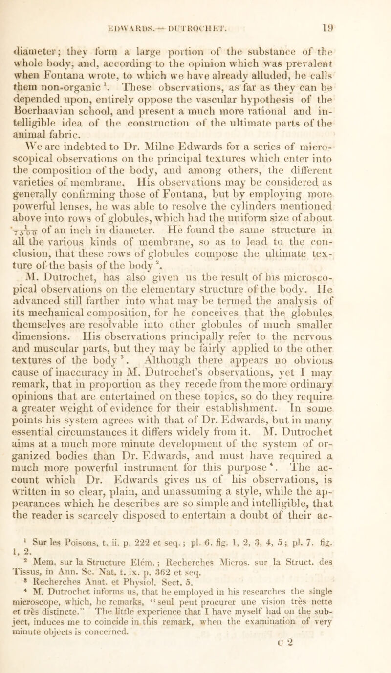 EDWARDS.— DUTROCHET. 1}) diameter; they form a large portion of the substance of the whole body, and, according to the opinion which was prevalent when Fontana wrote, to which we have already alluded, he calls them non-organic \ These observations, as far as they can be depended upon, entirely oppose the vascular hypothesis of the Boerhaavian school, and present a much more rational and in- telligible idea of the construction of the ultimate parts of the animal fabric. W e are indebted to Dr. Milne Edwards for a series of micro- scopical observations on the principal textures which enter into the composition of the body, and among others, the different varieties of membrane. His observations may be considered as generally confirming those of Fontana, but by employing more powerful lenses, he was able to resolve the cylinders mentioned above into rows of globules, which had the uniform size of about tA'o of an inch in diameter. He found the same structure in all the various kinds of membrane, so as to lead to the con- clusion, that these rows of globules compose the ultimate tex- ture of the basis of the body2. M. Dutrochet, has also given us the result of his microsco- pical observations on the elementary structure of the body. He advanced still farther into what may be termed the analysis of its mechanical composition, for he conceives that the globules themselves are resolvable into other globules of much smaller dimensions. His observations principally refer to the nervous and muscular parts, but they may be fairly applied to the other textures of the body 3. Although there appears no obvious cause of inaccuracy in M. Dutrochet’s observations, yet I may remark, that in proportion as they recede from the more ordinary opinions that are entertained on these topics, so do they require a greater weight of evidence for their establishment. In some points his system agrees with that of Dr. Edwards, but in many essential circumstances it differs widely from it. M. Dutrochet aims at a much more minute development of the system of or- ganized bodies than Dr. Edwards, and must have required a much more powerful instrument for this purpose *. The ac- count which Dr. Edwards gives us of his observations, is written in so clear, plain, and unassuming a style, while the ap- pearances which he describes are so simple and intelligible, that the reader is scarcely disposed to entertain a doubt of their ac- 1 Sur les Poisons, t. ii. p. 222 et seep ; pi. 6. fig. 1, 2, 3, 4, 5 ; pi. 7. fig. t, 2. 2 Mem. sur la Structure Elem. ; Recherches Micros, sur la Struct, des Tissus, in Ann. Sc. Nat. t. ix. p. 362 et seq. 5 Recherches Anat. et Physiol. Sect. 5. 4 M. Dutrochet informs us, that he employed in his researches the single microscope, which, he remarks, “seul peut procurer une vision tres nette et tres distincte.” The little experience that I have myself had on the sub- ject, induces me to coincide in this remark, wThen the examination of very minute objects is concerned.