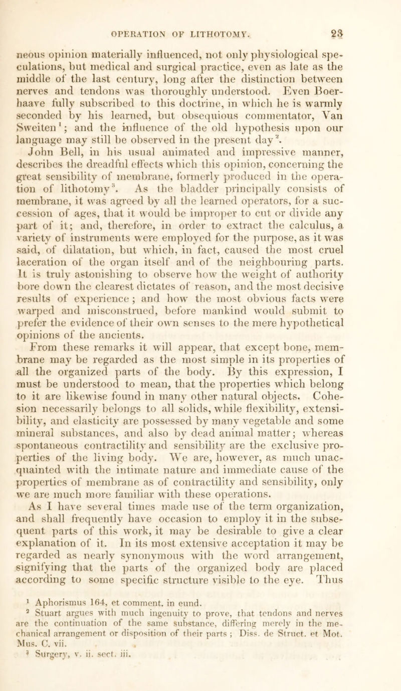 neous opinion materially influenced, not only physiological spe- culations, but medical and surgical practice, even as late as the middle of the last century, long after the distinction between nerves and tendons was thoroughly understood. Even Boer- haave fully subscribed to this doctrine, in which he is warmly seconded by his learned, but obsequious commentator, Van Sweiten 1; and the influence of the old hypothesis upon our language may still be observed in the present day2 3. John Bell, in his usual animated and impressive manner, describes the dreadful effects which this opinion, concerning the great sensibility of membrane, formerly produced in the opera- tion of lithotomy \ As the bladder principally consists of membrane, it was agreed by all the learned operators, for a suc- cession of ages, that it would be improper to cut or divide any part of it; and, therefore, in order to extract the calculus, a variety of instruments were employed for the purpose, as it was said, of dilatation, but which, in fact, caused the most cruel laceration of the organ itself and of the neighbouring parts. It is truly astonishing to observe how the weight of authority bore down the clearest dictates of reason, and the most decisive results of experience ; and how the most obvious facts were warped and misconstrued, before mankind would submit to prefer the evidence of their own senses to the mere hypothetical opinions of the ancients. From these remarks it will appear, that except bone, mem- brane may be regarded as the most simple in its properties of all the organized parts of the body. By this expression, I must be understood to mean, that the properties which belong to it are likewise found in many other natural objects. Cohe- sion necessarily belongs to all solids, while flexibility, extensi- bility, and elasticity are possessed by many vegetable and some mineral substances, and also by dead animal matter; whereas spontaneous contractility and sensibility are the exclusive pro- perties of the living body. We are, however, as much unac- quainted with the intimate nature and immediate cause of the properties of membrane as of contractility and sensibility, only we are much more familiar with these operations. As I have several times made use of the term organization, and shall frequently have occasion to employ it in the subse- quent parts of this work, it may be desirable to give a clear explanation of it. In its most extensive acceptation it may be regarded as nearly synonymous with the word arrangement, signifying that the parts of the organized body are placed according to some specific structure visible to the eye. Thus 1 Aphorismus 164, et comment, in eund. 3 Stuart argues with much ingenuity to prove, that tendons and nerves are the continuation of the same substance, differing merely in the me- chanical arrangement or disposition of their parts ; Diss. de Struct, et Mot. Mus. C. vii. 3 Surgery, v. ii. sect. hi.