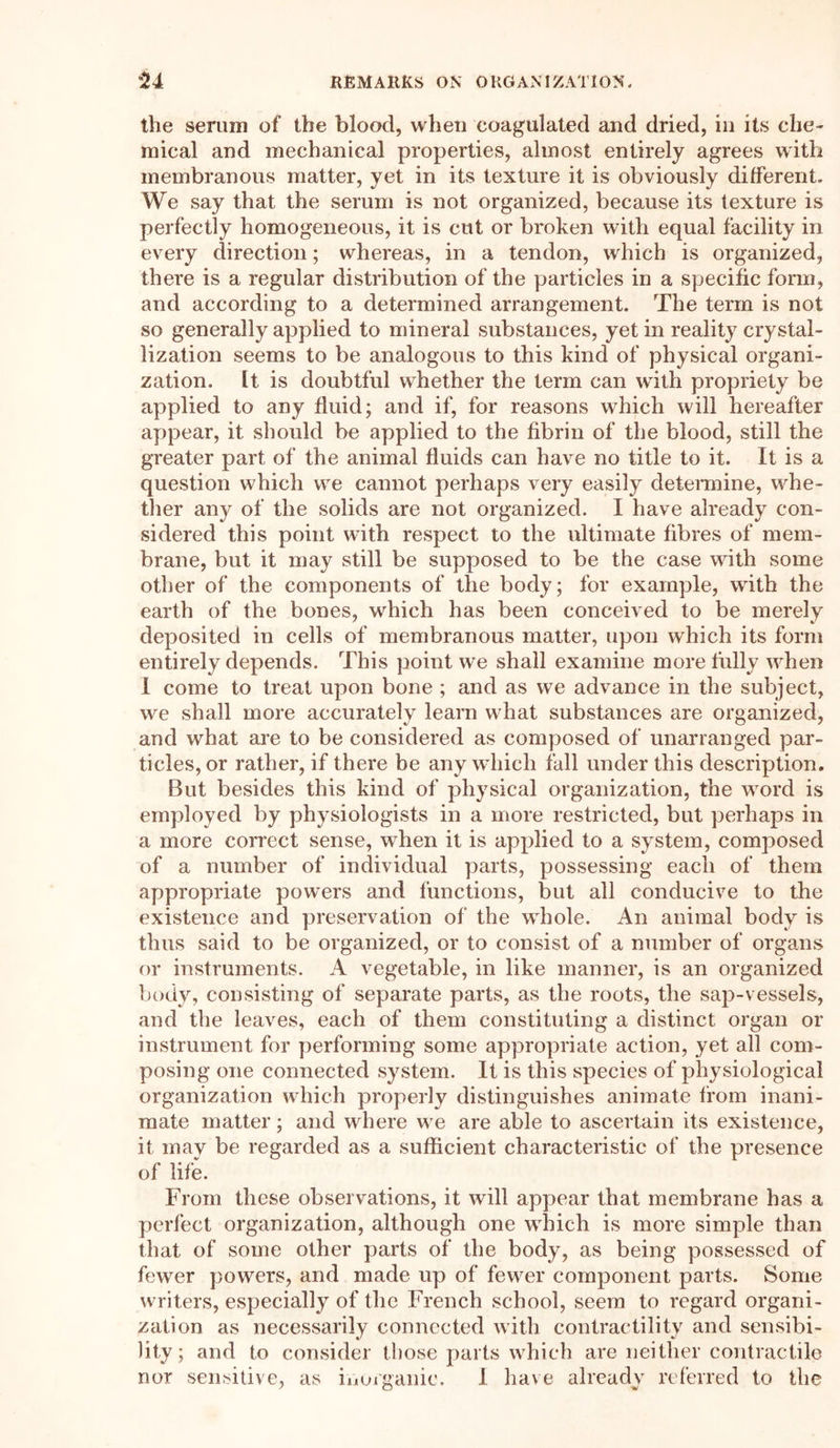 the serum of the blood, when coagulated and dried, in its che- mical and mechanical properties, almost entirely agrees with membranous matter, yet in its texture it is obviously different. We say that the serum is not organized, because its texture is perfectly homogeneous, it is cut or broken with equal facility in every direction; whereas, in a tendon, which is organized, thei'e is a regular distribution of the particles in a specific form, and according to a determined arrangement. The term is not so generally applied to mineral substances, yet in reality crystal- lization seems to be analogous to this kind of physical organi- zation. It is doubtful whether the term can with propriety be applied to any fluid; and if, for reasons which will hereafter appear, it should be applied to the fibrin of the blood, still the greater part of the animal fluids can have no title to it. It is a question which we cannot perhaps very easily determine, whe- ther any of the solids are not organized. I have already con- sidered this point with respect to the ultimate fibres of mem- brane, but it may still be supposed to be the case with some other of the components of the body; for example, with the earth of the bones, which has been conceived to be merely deposited in cells of membranous matter, upon which its form entirely depends. This point we shall examine more fully when I come to treat upon bone ; and as we advance in the subject, we shall more accurately learn what substances are organized, and what are to be considered as composed of unarranged par- ticles, or rather, if there be any which fall under this description. But besides this kind of physical organization, the word is employed by physiologists in a more restricted, but perhaps in a more correct sense, when it is applied to a system, composed of a number of individual parts, possessing each of them appropriate powers and functions, but all conducive to the existence and preservation of the whole. An animal body is thus said to be organized, or to consist of a number of organs or instruments. A vegetable, in like manner, is an organized body, consisting of separate parts, as the roots, the sap-vessels, and the leaves, each of them constituting a distinct organ or instrument for performing some appropriate action, yet all com- posing one connected system. It is this species of physiological organization which properly distinguishes animate from inani- mate matter; and where we are able to ascertain its existence, it may be regarded as a sufficient characteristic of the presence of life. From these observations, it will appear that membrane has a perfect organization, although one which is more simple than that of some other parts of the body, as being possessed of fewer powers, and made up of fewer component parts. Some writers, especially of the French school, seem to regard organi- zation as necessarily connected with contractility and sensibi- lity; and to consider those parts which are neither contractile nor sensitive, as inorganic. I have already referred to the