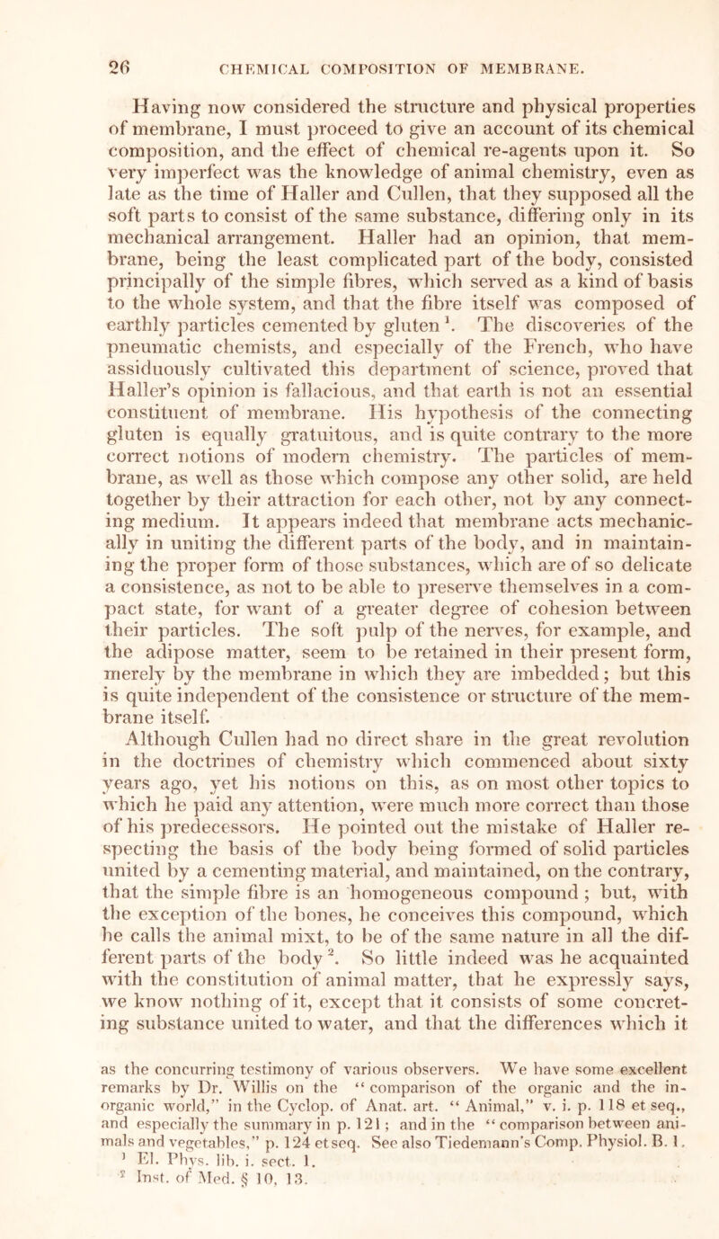 Having now considered the structure and physical properties of membrane, I must proceed to give an account of its chemical composition, and the effect of chemical re-agents upon it. So very imperfect was the knowledge of animal chemistry, even as late as the time of Haller and Cullen, that they supposed all the soft parts to consist of the same substance, differing only in its mechanical arrangement. Haller had an opinion, that mem- brane, being the least complicated part of the body, consisted principally of the simple fibres, which served as a kind of basis to the whole system, and that the fibre itself was composed of earthly particles cemented by gluten *. The discoveries of the pneumatic chemists, and especially of the French, who have assiduously cultivated this department of science, proved that Haller’s opinion is fallacious, and that earth is not an essential constituent of membrane. His hypothesis of the connecting gluten is equally gratuitous, and is quite contrary to the more correct notions of modern chemistry. The particles of mem- brane, as well as those which compose any other solid, are held together by their attraction for each other, not by any connect- ing medium. It appears indeed that membrane acts mechanic- ally in uniting the different parts of the body, and in maintain- ing the proper form of those substances, which are of so delicate a consistence, as not to be able to preserve themselves in a com- pact state, for want of a greater degree of cohesion between their particles. The soft pulp of the nerves, for example, and the adipose matter, seem to be retained in their present form, merely by the membrane in which they are imbedded; but this is quite independent of the consistence or structure of the mem- brane itself. Although Cullen had no direct share in the great revolution in the doctrines of chemistry which commenced about sixty years ago, yet his notions on this, as on most other topics to which he paid any attention, were much more correct than those of his predecessors. He pointed out the mistake of Haller re- specting the basis of the body being formed of solid particles united by a cementing material, and maintained, on the contrary, that the simple fibre is an homogeneous compound ; but, with the exception of the bones, he conceives this compound, which he calls the animal mixt, to be of the same nature in all the dif- ferent parts of the body2. So little indeed was he acquainted with the constitution of animal matter, that he expressly says, we know nothing of it, except that it consists of some concret- ing substance united to water, and that the differences which it as the concurring testimony of various observers. We have some excellent remarks by Dr. Willis on the “ comparison of the organic and the in- organic world,” in the Cyclop, of Anat. art. “ Animal,” v. i. p. 118 et seq., and especially the summary in p. 121; and in the “ comparison between ani- mals and vegetables,” p. 124 etseq. See also Tiedemann’s Comp, Physiol, B. 1. ] El. Phys. lib. i. sect. 1. 2 Inst, of Med. § 10, 13.