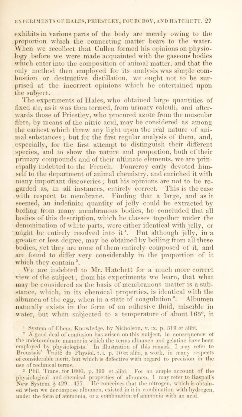 proportion which the connecting matter bears to the water. W1 ten we recollect that Cullen formed his opinions on physio- logy before we were made acquainted with tlie gaseous bodies which enter into the composition of animal matter, and that the only method then employed for its analysis was simple com- bustion or destructive distillation, we ought not to be sur- prised at the incorrect opinions which he entertained upon the subject. The experiments of Hales, who obtained large quantities of fixed air, as it was then termed, from urinary calculi, and after- wards those of Priestley, who procured azote from the muscular fibre, by means of the nitric acid, may be considered as among the earliest which threw any light upon the real nature of ani- mal substances ; but for the first regular analysis of them, and, especially, for the first attempt to distinguish their different species, and to show the nature and proportion, both of their primary compounds and of their ultimate elements, we are prin- cipally indebted to the French. Fourcrov early devoted him- self to the department of animal chemistry, and enriched it with many important discoveries; but his opinions are not to be re- garded as, in all instances, entirely correct. This is the case with respect to membrane. Finding that a large, and as it seemed, an indefinite quantity of jelly could be extracted by boiling from many membranous bodies, he concluded that all bodies of this description, which he classes together under the denomination of white parts, were either identical with jelly, or might be entirely resolved into it \ But although jelly, in a greater or less degree, may be obtained by boiling from all these bodies, vet they are none of them entirely composed of it, and are found to differ very considerably in the proportion of it which they contain b * We are indebted to Mr. Hatchett for a much more correct view of the subject; from his experiments we learn, that what may be considered as the basis of membranous matter is a sub- stance, which, in its chemical properties, is identical with the albumen of the egg, when in a state of coagulation Albumen naturally exists in the form of an adhesive fluid, miscible in water, but when subjected to a temperature of about 1(15°, it 1 System of Chem. Knowledge, by Nicholson, v. ix. p. 319 et alibi. 2 A good deal of confusion has arisen on this subject, in consequence of the indeterminate manner in which the terms albumen and gelatine have been employed hv physiologists. In illustration of this remark, I may refer to Broussais’ Traite de Physiol, t. i. p. 1 Get alibi, a work, in many respects of considerable merit, but which is defective with regard to precision in the use of technical terms. 3 Phil. Trans, for 1800, p. 399 et alibi. For an ample account of the physiological and chemical properties of albumen, I may refer to Raspail’s New System, § 429. .477. He conceives that the nitrogen, which is obtain- ed when we decompose albumen, existed in it in combination with hydrogen, under the form of ammonia, or a combination of ammonia with an acid.