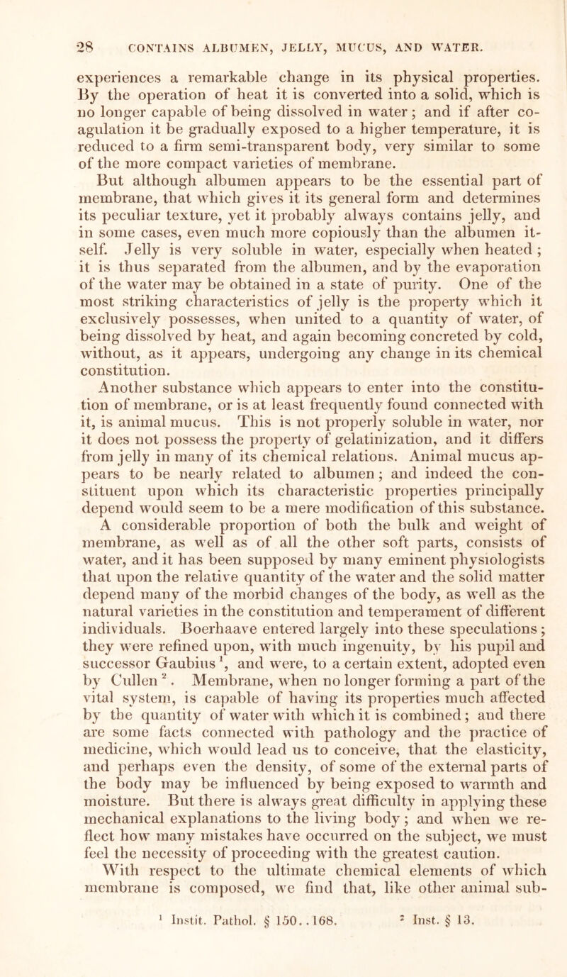 experiences a remarkable change in its physical properties. By the operation of heat it is converted into a solid, which is no longer capable of being dissolved in water; and if after co- agulation it be gradually exposed to a higher temperature, it is reduced to a firm semi-transparent body, very similar to some of the more compact varieties of membrane. But although albumen appears to be the essential part of membrane, that which gives it its general form and determines its peculiar texture, yet it probably always contains jelly, and in some cases, even much more copiously than the albumen it- self. Jelly is very soluble in water, especially when heated ; it is thus separated from the albumen, and by the evaporation of the water may be obtained in a state of purity. One of the most striking characteristics of jelly is the property which it exclusively possesses, when united to a quantity of water, of being dissolved by heat, and again becoming concreted by cold, without, as it appears, undergoing any change in its chemical constitution. Another substance which appears to enter into the constitu- tion of membrane, or is at least frequently found connected with it, is animal mucus. This is not properly soluble in water, nor it does not possess the property of gelatinization, and it differs from jelly in many of its chemical relations. Animal mucus ap- pears to be nearly related to albumen ; and indeed the con- stituent upon which its characteristic properties principally depend would seem to be a mere modification of this substance. A considerable proportion of both the bulk and weight of membrane, as well as of all the other soft parts, consists of water, and it has been supposed by many eminent physiologists that upon the relative quantity of the water and the solid matter depend many of the morbid changes of the body, as well as the natural varieties in the constitution and temperament of different individuals. Boerhaave entered largely into these speculations ; they were refined upon, with much ingenuity, by his pupil and successor Gaubius*, and were, to a certain extent, adopted even by Cullen 2. Membrane, when no longer forming a part of the vital system, is capable of having its properties much affected by the quantity of water with which it is combined ; and there are some facts connected with pathology and the practice of medicine, which would lead us to conceive, that the elasticity, and perhaps even the density, of some of the external parts of the body may be influenced by being exposed to warmth and moisture. But there is always great difficulty in applying these mechanical explanations to the living body; and when we re- flect how many mistakes have occurred on the subject, we must feel the necessity of proceeding with the greatest caution. With respect to the ultimate chemical elements of which membrane is composed, we find that, like other animal sub- 1 Instit. Pathol. § 150.. 168. 2 Inst. § 13.