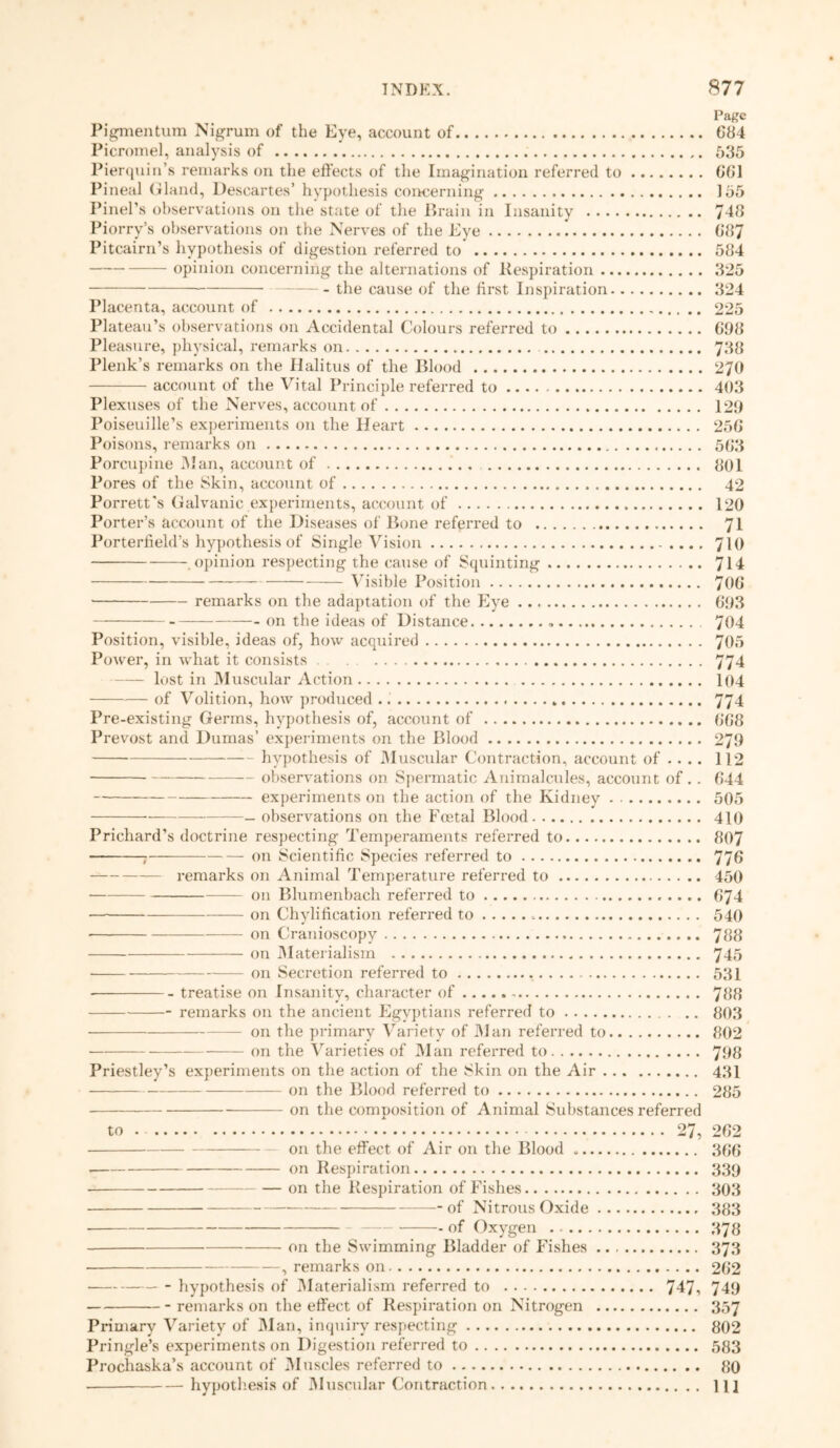 Page Pigmentum Nigrum of the Eye, account of 684 Picromel, analysis of 535 Pierquin’s remarks on the effects of the Imagination referred to 661 Pineal Gland, Descartes’ hypothesis concerning 155 Pinel’s observations on the state of the Brain in Insanity 748 Piorry’s observations on the Nerves of the Eye G87 Pitcairn’s hypothesis of digestion referred to' 584 opinion concerning the alternations of Respiration 325 the cause of the first Inspiration 324 Placenta, account of 225 Plateau’s observations on Accidental Colours referred to G98 Pleasure, physical, remarks on 738 Plenk’s remarks on the Halitus of the Blood 270 account of the Vital Principle referred to 403 Plexuses of the Nerves, account of 129 Poiseuille’s experiments on the Heart 25G Poisons, remarks on 5G3 Porcupine Man, account of 801 Pores of the Skin, account of 42 Porrett’s Galvanic experiments, account of 120 Porter’s account of the Diseases of Bone referred to 71 Porterfield’s hypothesis of Single Vision 710 .opinion respecting the cause of Squinting 714 Visible Position 70G remarks on the adaptation of the Eye 693 on the ideas of Distance 704 Position, visible, ideas of, how acquired 705 Power, in what it consists 774 lost in Muscular Action 104 of Volition, how produced 774 Pre-existing Germs, hypothesis of, account of 0G8 Prevost and Dumas’ experiments on the Blood 279 hypothesis of Muscular Contraction, account of .... 112 observations on Spermatic Animalcules, account of .. G44 experiments on the action of the Kidney 505 observations on the Foetal Blood 410 Prichard’s doctrine respecting Temperaments referred to 807 on Scientific Species referred to 776 — remarks on Animal Temperature referred to 450 on Blumenbach referred to G74 -— on Chylification referred to =. 540 • on Cranioscopy 788 on Materialism 7-15 on Secretion referred to 531 treatise on Insanity, character of 788 remarks on the ancient Egyptians referred to 803 • on the primary Variety of M an referred to 802 on the Varieties of Man referred to 798 Priestley’s experiments on the action of the Skin on the Air 431 on the Blood referred to 285 on the composition of Animal Substances referred to . 27, 262 on the effect of Air on the Blood 366 on Respiration 339 on the Respiration of Fishes 303 -of Nitrous Oxide 383 of Oxygen 373 on the Swimming Bladder of Fishes 373 • , remarks on 262 hypothesis of Materialism referred to 747, 749 remarks on the effect of Respiration on Nitrogen 357 Primary Variety of Man, inquiry respecting 802 Pringle’s experiments on Digestion referred to 583 Prochaska’s account of Muscles referred to 80 hypothesis of Muscular Contraction 11]