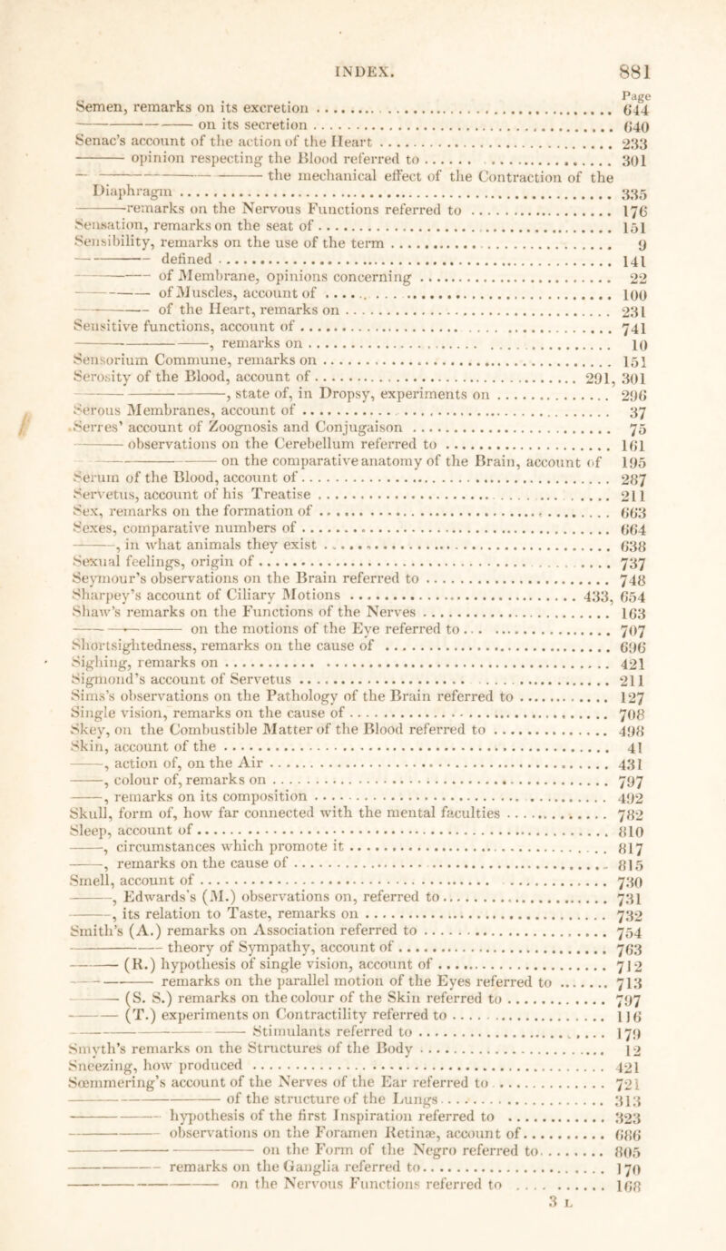 Semen, remarks on its excretion 614 on its secretion 6*40 Senac’s account of the action of the Heart 233 opinion respecting- the Wood referred to 301 — the mechanical effect of the Contraction of the Diaphragm 335 -remarks on the Nervous Functions referred to 176 Sensation, remarks on the seat of 151 Sensibility, remarks on the use of the term 9 defined 141 of Membrane, opinions concerning 22 of Muscles, account of 100 of the Heart, remarks on 231 Sensitive functions, account of 741 , remarks on 10 Sensorium Commune, remarks on 151 Serosity of the Blood, account of 291, 301 , state of, in Dropsy, experiments on 296 Serous Membranes, account of 37 •Serres’ account of Zoognosis and Conjugaison 75 observations on the Cerebellum referred to 161 on the comparative anatomy of the Brain, account of 195 Serum of the Blood, account of 287 Servetus, account of his Treatise 211 Sex, remarks on the formation of 663 Sexes, comparative numbers of 664 , in what animals they exist 638 Sexual feelings, origin of 737 Seymour’s observations on the Brain referred to 748 Sharpey’s account of Ciliary Motions 433, 654 Shaw’s remarks on the Functions of the Nerves 163 on the motions of the Eye referred to 707 Shortsightedness, remarks on the cause of 696 Sighing, remarks on 421 Sigmond’s account of Servetus 211 Sims’s observations on the Pathology of the Brain referred to 127 Single vision, remarks on the cause of 708 Skey, on the Combustible Matter of the Blood referred to 498 Skin, account of the 41 —, action of, on the Air 431 , colour of, remarks on 797 , remarks on its composition 492 Skull, form of, how far connected with the mental faculties 782 Sleep, account of 810 , circumstances which promote it 817 , remarks on the cause of 815 Smell, account of 730 , Edwards’s (M.) observations on, referred to 734 , its relation to Taste, remarks on 732 Smith’s (A.) remarks on Association referred to 754 theory of Sympathy, account of 763 (R.) hypothesis of single vision, account of 712 remarks on the parallel motion of the Eyes referred to 713 (S. S.) remarks on the colour of the Skin referred to 797 (T.) experiments on Contractility referred to 116 Stimulants referred to ,... 179 Smyth’s remarks on the Structures of the Body 12 Sneezing, how produced 421 Soemmering’s account of the Nerves of the Ear referred to 721 of the structure of the Lungs 313 hypothesis of the first Inspiration referred to 323 observations on the Foramen Retinae, account of 686 on the Form of the Negro referred to 805 remarks on the Ganglia referred to I70 on the Nervous Functions referred to 168 3 L