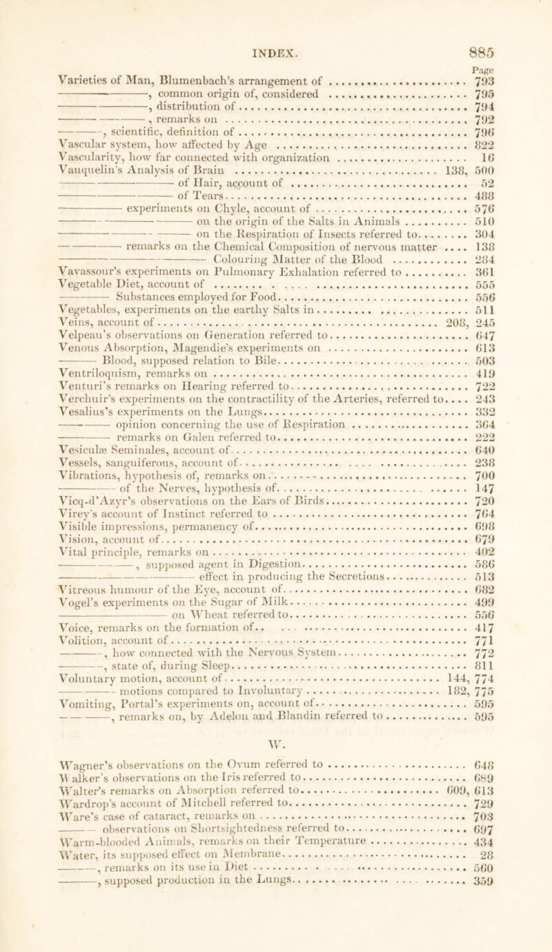 Page Varieties of Man, Blumenbach’s arrangement of 793 •, common origin of, considered 795 , distribution of 794 , remarks on 792 , scientific, definition of .... 79b* Vascular system, how affected by Age 822 Vascularity, how far connected with organization 16 Vauquelin’s Analysis of Brain 138, 500 of Hair, account of 52 of Tears 488 experiments on Chyle, account of 576 on the origin of the Salts in Animals 510 on the Respiration of Insects referred to 304 remarks on the Chemical Composition of nervous matter .... 138 — Colouring Matter of the Blood 284 Vavassour’s experiments on Pulmonary Exhalation referred to 361 Vegetable Diet, account of 555 Substances employed for Food 556 Vegetables, experiments on the earthy Salts in 511 Veins, account of 208, 245 Velpeau’s observations on Generation referred to 647 Venous Absorption, Magendie’s experiments on 613 Blood, supposed relation to Bile 503 Ventriloquism, remarks on 419 Venturi’s remarks on Hearing referred to 722 Verchuir’s experiments on the contractility of the Arteries, referred to.... 243 Vesalius’s experiments on the Lungs 332 opinion concerning the use of Respiration 364 remarks on Galen referred to 222 Vesiculse Seminales, account of 640 Vessels, sanguiferous, account of 238 Vibrations, hypothesis of, remarks on 700 of the Nerves, hypothesis of 147 Vicq-d’Azyr’s observations on the Ears of Birds 720 Virey’s account of Instinct referred to 764 Visible impressions, permanency of 698 Vision, account of 679 Vital principle, remarks on 402 , supposed agent in Digestion 586 effect in producing the Secretions 513 Vitreous humour of the Eye, account of 682 Vogel’s experiments on the Sugar of Milk 499 on Wheat referred to 556 Voice, remarks on the formation of 417 Volition, account of - 771 , how connected with the Nervous System 772 , state of, during Sleep 811 Voluntary motion, account of 144, 774 motions compared to Involuntary 182, 775 Vomiting, Portal’s experiments on, account of 595 , remarks on, by Adelon and Blandin referred to 595 W. Wagner’s observations on the Ovum referred to 648 \V alker’s observations on the Iris referred to 689 Walter’s remarks on Absorption referred to 609, 613 Wardrop’s account of Mitchell referred to 729 Ware’s case of cataract, remarks on 703 observations on Shortsightedness referred to 697 Warm-blooded Animals, remarks on their Temperature 434 Water, its supposed effect on Membrane 28 , remarks on its use in Diet 500 , supposed production in the Lungs 359