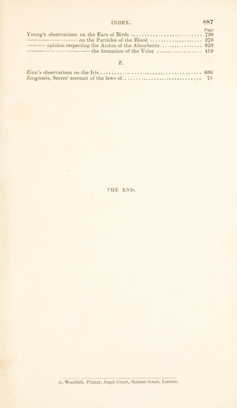 Page Young’s observations on the Ears of Birds 720 on the Particles of the Blood 270 opinion respecting the Action of the Absorbents 623 the formation of the Voice 413 Z. Zinn’s observations on the Iris 688 Zoognosis, Serres’ account of the laws of 75 THE END. G. Woodfall, Printer, Angel Court, Skinner Street, London.