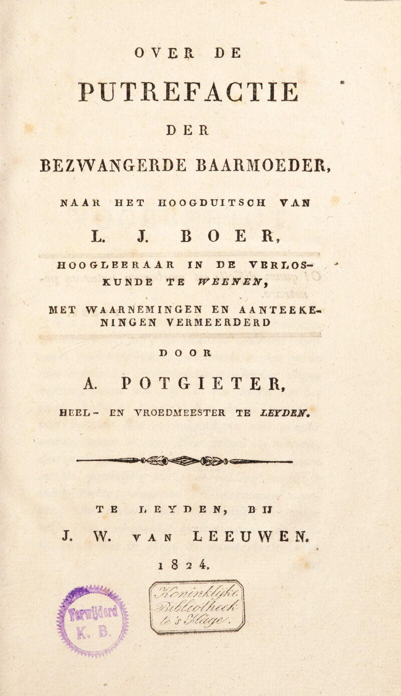 PUTREFACTIE DER BEZWANGERDE BAARMOEDER, KAAR HET HOOGDUITSCH VAN r L. J. BOER, HOOGLEERAAR IN DE VERLOS- KUNDE TE TV EEN EN, i * / * , ^ MET WAARNEMINGEN EN AANTEEK.E- NINGEN VERMEERDERD DOOR A. POTGIETE Rs HI EL - EN VROEDMEESTER TE LEYDEN• TE LEYDEN, BIJ J. W. van LEEUWEN. 1824.