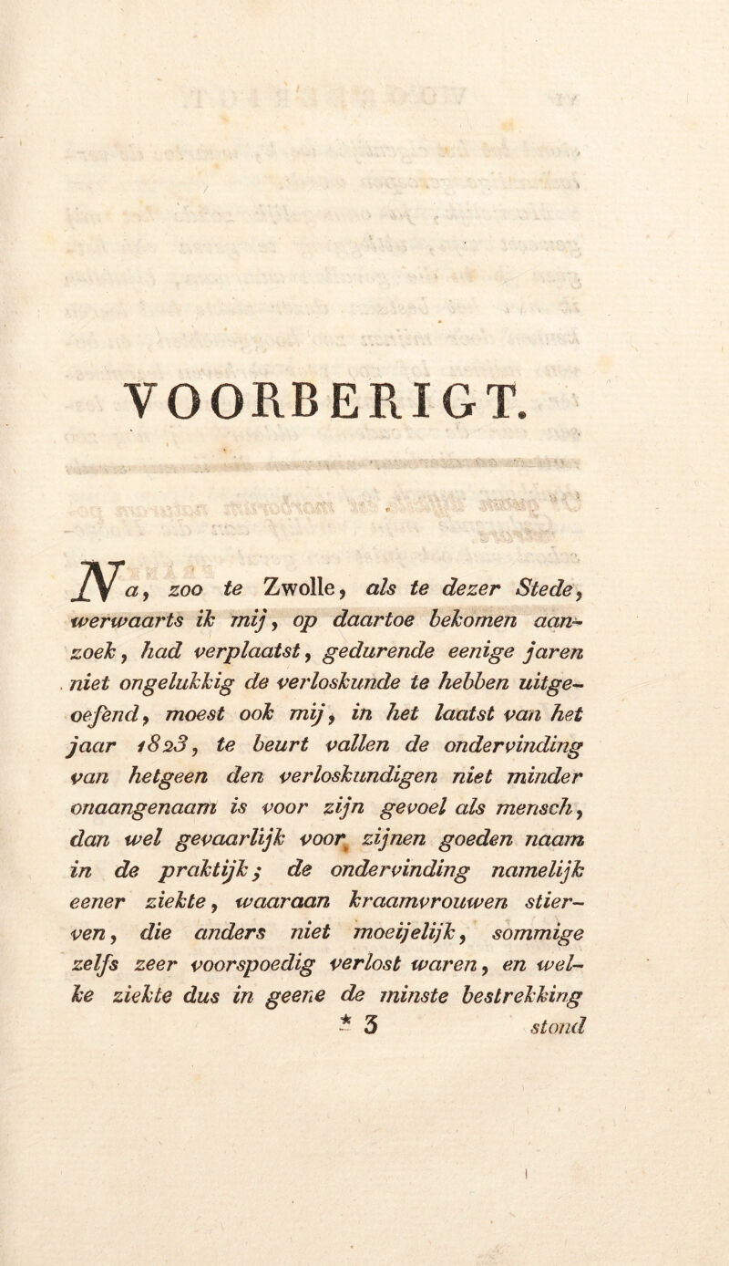 VOORBERIGT. \ v ;> . zoo te Zwolle, als te dezer Stede, werwaarts ik mij, op daartoe bekomen aan- zoek , had verplaatst, gedurende eenige jaren niet ongelukkig de verloskunde te hebben uitge- oefend, moest ook mij, in het laatst van het jaar i8%3, te beurt vallen de ondervinding van hetgeen den verloskundigen niet minder onaangenaam is voor zijn gevoel als mensch, dan wel gevaarlijk voor\ zijnen goeden naam in de praktijk / de ondervinding namelijk eener ziekte, waaraan kraamvrouwen stier- ven, die anders niet moeijelijk, sommige zelfs zeer voorspoedig verlost waren, en wel- ke ziekte dus in geene de minste bestrekking