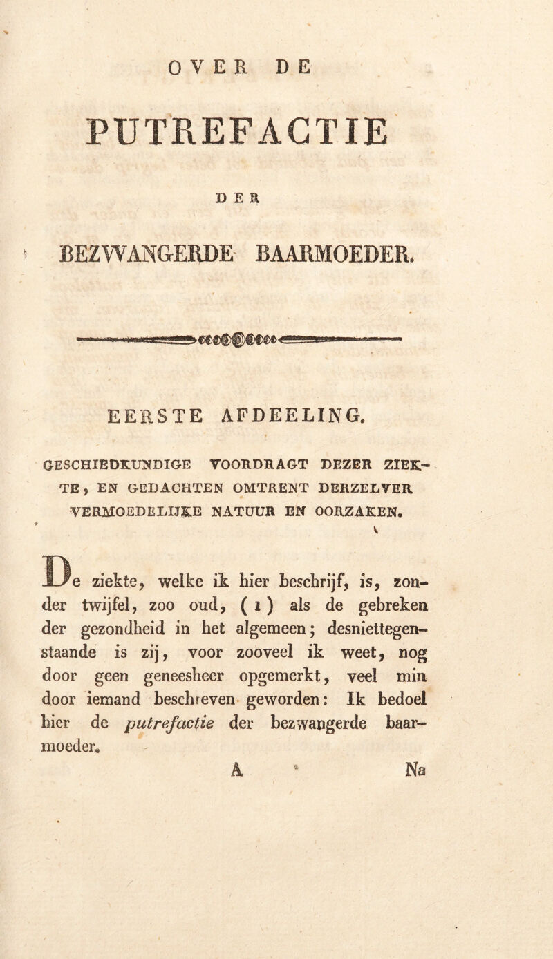 PUTREFACTIE d e a ' BEZWANGERDE BAARMOEDER. EERSTE AFDEELING. f GESCHIEDKUNDIGE VOORDRAGT DEZER ZIEK- TE} EN GEDACHTEN OMTRENT DERZELVER VERMOEDEÏilJ&E NATUUR EN OORZAKEN. v, De ziekte, welke ik hier beschrijf, is, zon- der twijfel, zoo oud, ( 1) als de gebreken der gezondheid in het algemeen; desniettegen- staande is zij, voor zooveel ik weet, nog door geen geneesheer opgemerkt, veel min door iemand beschreven geworden: Ik bedoel hier de putrefactie der bezwangerde baar- moeder. A * Na