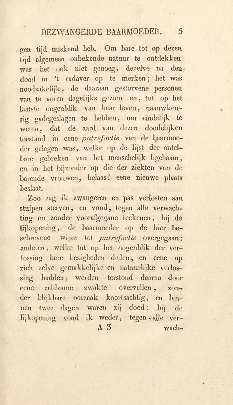 gen tijd miskend hek. Om hare tot op dezen tijd algemeen onbekende natuur te ontdekken was het ook niet genoegd dezelve na den dood in ’t cadaver op te merken; het was noodzakelijk, de daaraan gestorvene personen van te voren dagelijks gezien en, tot op het laatste oogenhlik van haar leven, naauwkeu- rig gadegeslagen te hebben, om eindelijk te weten, dat de aard van dezen doodelijken toestand in eene putrefactie van de baarmoe- der gelegen was, welke op de lijst der ontel- bare gebreken van het menschelijk ligchaam, en in het bijzonder op die der ziekten van de barende vrouwen, helaas! eene nieuwre plaats beslaat. Zoo zag ik zwangeren en pas verlosten aan stuipen sterven, en vond, tegen alle verwach- ting en zonder voorafgegane teekenen, bij de lijkopening, de baarmoeder op de bier be- schrevene wijze tot putrefactie overgegaan: anderen, welke tot op het oogenblik der ver- lossing hare bezigheden deden, en eene op zich zelve gemakkelijke en natuurlijke verlos- sing hadden, werden terstond daarna door eene zeldzame zwakte overvallen , zon- der blijkbare oorzaak koortsachtig, en bin- nen twee dagen waren zij dood; bij de lijkopening vond ik weder, tegen«alle ver- A 5 wach-