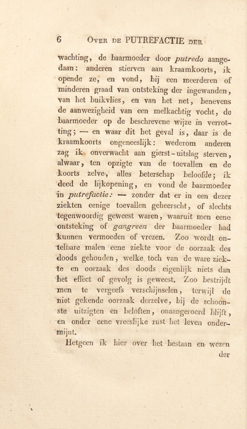 wachtïng, de baarmoeder door putredo aange- daan: anderen stierven aan kraamkoorts, ik opende ze, en vond, bij een meerderen of minderen graad van ontsteking der ingewanden, van het buikvlies, en van het net, benevens de aanwezigheid van een melkachtig vocht, de baarmoeder op de beschrevene wijze in verrot- ting; — en waar dit het geval is, daar is de kraamkoorts ongeneeslijk: wederom anderen zag ik onverwacht aan gierst-uitslag sterven, alwaar, ten opzigte van de toevallen en de koorts zelve, alles beterschap beloofde; ik deed de lijkopening, en vond de baarmoeder in putrefactie: ~ zonder dat er in een dezer ziekten eenige toevallen geheerscht, of slechts tegenwoordig geweest waren, waaruit men eene ontsteking of gangreen der baarmoeder had kunnen vermoeden of vrezen. Zoo wordt on- telbare malen eene ziekte voor de oorzaak des doods gehouden, welke toch van de ware ziek- te en oorzaak des doods eigenlijk niets dan het effect of gevolg is geweest. Zoo bestrijdt men te vergeefs verschijnselen, terwijl de niet gekende oorzaak derzelve, bij de schoon- ste uitzigten en beloften, onaangeroerd blijft, en onder eene vreeslijke rust het leven onder- mijnt. Hetgeen ik hier over het bestaan en wezen