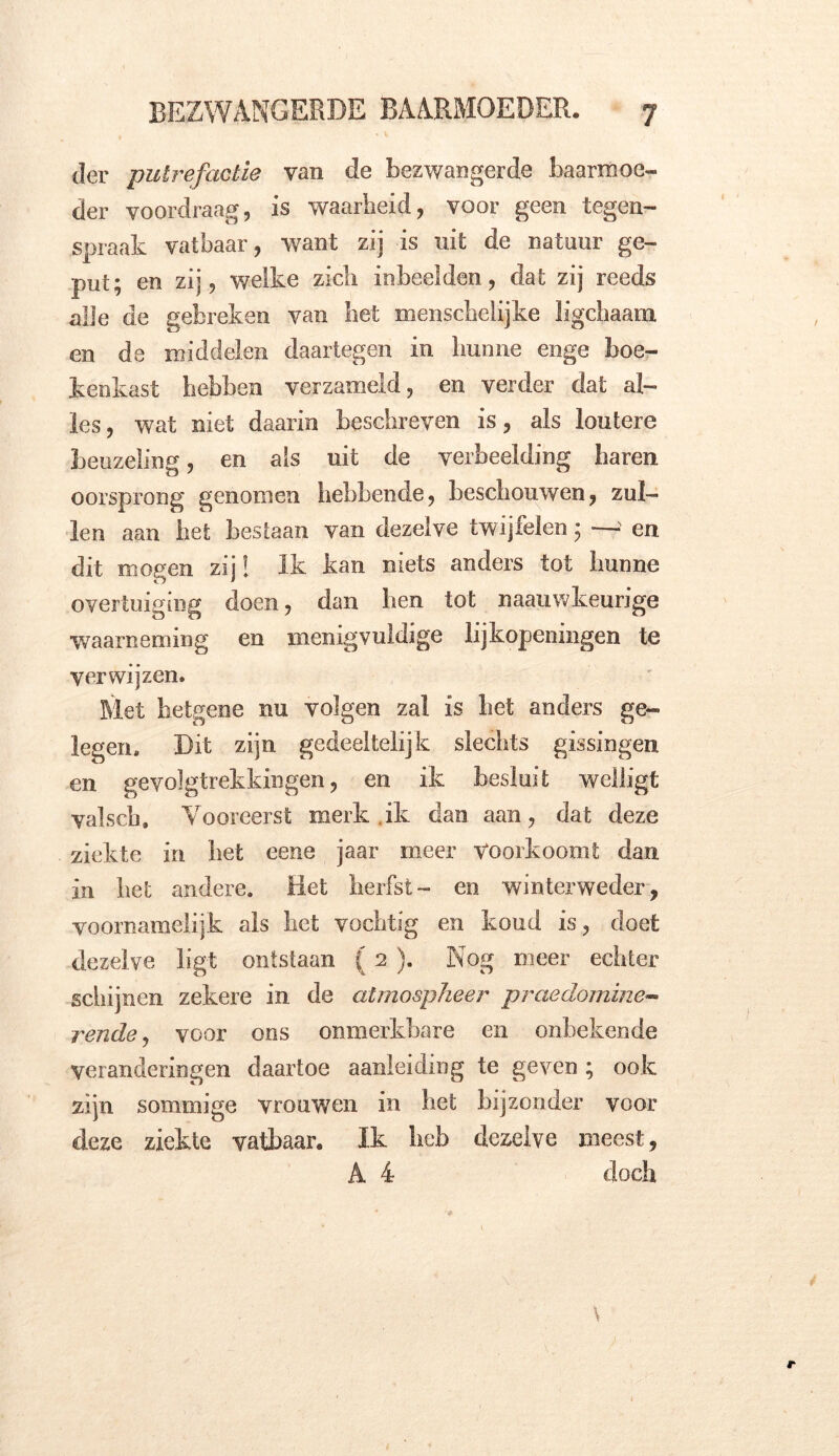 der putrefactie van de bezwangerde baarmoe- der voordraag, is waarheid, voor geen tegen- spraak vatbaar, want zij is uit de natuur ge- put; en zij, welke zich inbeelden, dat zij reeds alle de gebreken van liet menschelijke ligchaam en de middelen daartegen in hunne enge boe- kenkast hebben verzameld, en verder dat al- les , wat niet daarin beschreven is, als loutere beuzeling, en als uit de verbeelding baren oorsprong genomen hebbende, beschouwen, zul- len aan het bestaan van dezelve twijfelen; —> en dit mogen zij! Ik kan niets anders tot hunne overtuiging doen, dan ben tot naauwkeurige waarneming en menigvuldige lijkopeningen te verwijzen. Met hetgene nu volgen zal is liet anders ge- legen. Dit zijn gedeeltelijk slechts gissingen en gevolgtrekkingen, en ik besluit welligt valsch. Vooreerst merk ik dan aan, dat deze ziekte in het eene jaar meer Voorkoomt dan in het andere. Het herfst- en winterweder, voornamelijk als het vochtig en koud is, doet dezelve ligt ontstaan (2 ). Nog meer echter schijnen zekere in de atmospheer praedomine- rende, voor ons onmerkbare en onbekende veranderingen daartoe aanleiding te geven ; ook zijn sommige vrouwen in het bijzonder voor deze ziekte vatbaar. Ik heb dezelve meest, A 4 doch