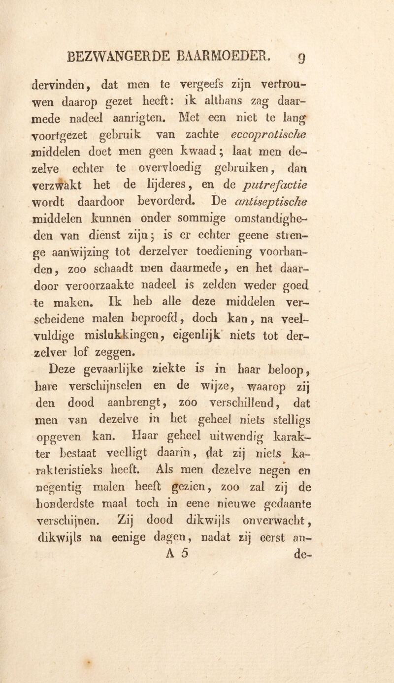 dervinden, dat men te vergeefs zijn vertrou- wen daarop gezet heeft: ik althans zag daar- mede nadeel aanrigten. Met een niet te lang voortgezet gebruik van zachte eccoprotische middelen doet men geen kwaad; laat men de- zelve echter te overvloedig gebruiken, dan verzwakt het de lijderes, en de putrefactie wordt daardoor bevorderd. De antiseptische middelen kunnen onder sommige omstandighe- den van dienst zijn 5 is er echter geene stren- ge aanwijzing tot derzelver toediening voorhan- den , zoo schaadt men daarmede, en het daar- door veroorzaakte nadeel is zelden weder goed te maken. Ik heb alle deze middelen ver- scheidene malen beproefd, doch kan, na veel- vuldige mislukkingen ? eigenlijk niets tot der- zelver lof zeggen. Deze gevaarlijke ziekte is in haar beloop 9 hare verschijnselen en de wijze, waarop zij den dood aanhrengt, zoo verschillend, dat men van dezelve in het geheel niets stelligs opgeven kan. Haar geheel uitwendig karak- ter bestaat veelligt daarin, dat zij niets ka- rakteristieks heeft. Als men dezelve negen en negentig malen heeft gezien, zoo zal zij de honderdste maal toch in eene nieuwe gedaante verschijnen. Zij dood dikwijls onverwacht, dikwijls na eenige dagen, nadat zij eerst an- A 5 de-