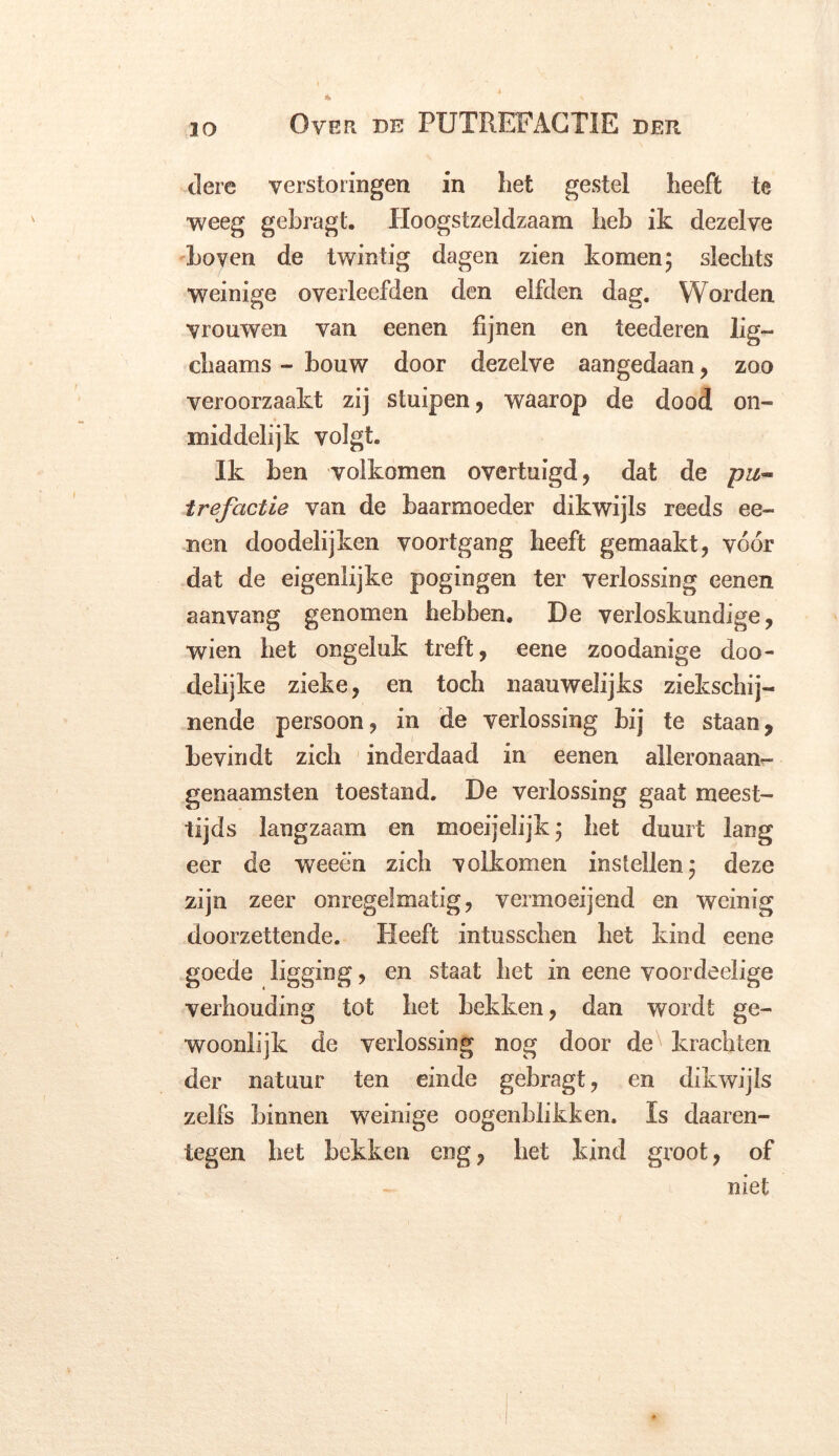 tlere verstoringen in liet gestel heeft te weeg gebragt. Hoogstzeldzaam heb ik dezelve Loven de twintig dagen zien komen 5 slechts weinige overleefden den elfden dag. Worden vrouwen van eenen fijnen en teederen lig— chaams - bouw door dezelve aangedaan, zoo veroorzaakt zij stuipen, waarop de dood on- middelijk volgt. Ik ben volkomen overtuigd, dat de pit~ trefactie van de baarmoeder dikwijls reeds ee- nen doodelijken voortgang heeft gemaakt, vóór dat de eigenlijke pogingen ter verlossing eenen aanvang genomen hebben. De verloskundige, wien het ongeluk treft, eene zoodanige doo- delijke zieke, en toch naauwelijks ziekschij- nende persoon, in de verlossing bij te staan, bevindt zich inderdaad in eenen alleronaan- genaamsten toestand. De verlossing gaat meest- tijds langzaam en moeijelijk; het duurt lang eer de weeën zich volkomen instellen; deze zijn zeer onregelmatig, vermoeijend en weinig doorzettende. Heeft intusschen het kind eene goede ligging, en staat het in eene voordeelige verhouding tot het hekken, dan wordt ge- woonlijk de verlossing nog door de^ krachten der natuur ten einde gebragt, en dikwijls zelfs binnen weinige oogenbiikken. Is daaren- tegen het bekken eng, het kind groot, of niet