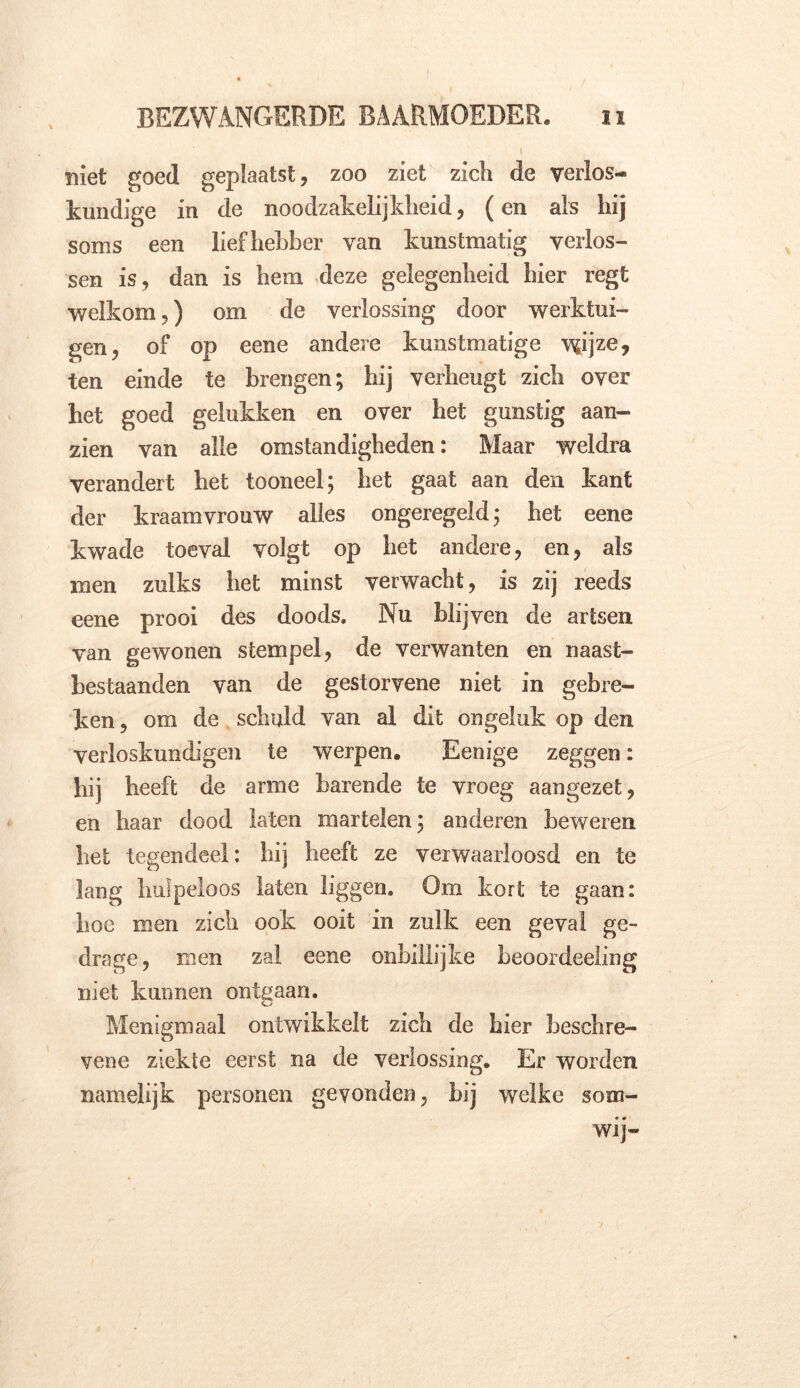 l\ niet goed geplaatst, zoo ziet zich de verlos- kundige in de noodzakelijkheid, (en als hij soms een liefhebber van kunstmatig verlos- sen is , dan is hem deze gelegenheid hier regt welkom,) om de verlossing door werktui- gen, of op eene andere kunstmatige wijze? ten einde te brengen; hij verheugt zich over het goed gelukken en over het gunstig aan- zien van alle omstandigheden: Maar weldra verandert het tooneel; het gaat aan den kant der kraamvrouw alles ongeregeld; het eene kwade toeval volgt op het andere, en, als men zulks het minst verwacht, is zij reeds eene prooi des doods. Nu blijven de artsen van gewonen stempel, de verwanten en naast- hestaanden van de gestorvene niet in gebre- ken, om de schuld van al dit ongeluk op den verloskundigen te werpen. Eenige zeggen: hij heeft de arme barende te vroeg aangezet, en baar dood laten martelen; anderen beweren bet tegendeel: bij beeft ze verwaarloosd en te lang hulpeloos laten liggen. Om kort te gaan: hoe men zich ook ooit in zulk een geval ge- dra ge, men zal eene onbillijke beoordeeling niet kunnen ontgaan. Menigmaal ontwikkelt zich de bier beschre- vene ziekte eerst na de verlossing. Er worden namelijk personen gevonden, bij welke som- wij»