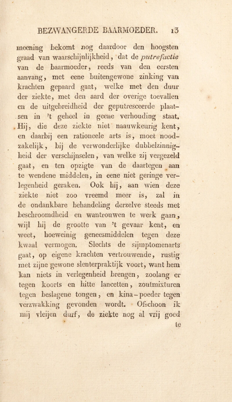 meening bekomt nog daardoor den hoogsten graad van waarschijnlijkheid, dat de putrefactie van de baarmoeder , reeds van den eersten aanvang, met eene buitengewone zinking van krachten gepaard gaat, welke met den duur der ziekte, met den aard der overige toevallen en de uitgebreidheid der geputresceerde plaat- sen in ?t geheel in geene verhouding staat» Hij, die deze ziekte niet naauwkeurig kent, en daarbij een rationeele arts is, moet nood- zakelijk, bij de verwonderlijke dubbelzinnig- heid der verschijnselen, van welke zij vergezeld gaat, en ten opzigte van de daartegen aan te wendene middelen, in eene niet geringe ver- legenheid geraken. Ook hij, aan wien deze ziekte niet zoo vreemd meer is, zal in de ondankbare behandeling derzelve steeds met beschroomdheid en wantrouwen te werk gaan, wijl hij de grootte van ?t gevaar kent, en weet, hoeweinig geneesmiddelen tegen deze kwaal vermogen. Slechts de sijmptomenarts gaat, op eigene krachten vertrouwende, rustig met zijne gewone slenterpraktijk voort, want hem kan niets in verlegenheid brengen, zoolang er tegen koorts en hitte lancetten, zoutmixturen tegen beslagene tongen, en kina - poeder tegen verzwakking gevonden wordt. Ofschoon ik mij vleijen durf, de ziekte nog al vrij goed te