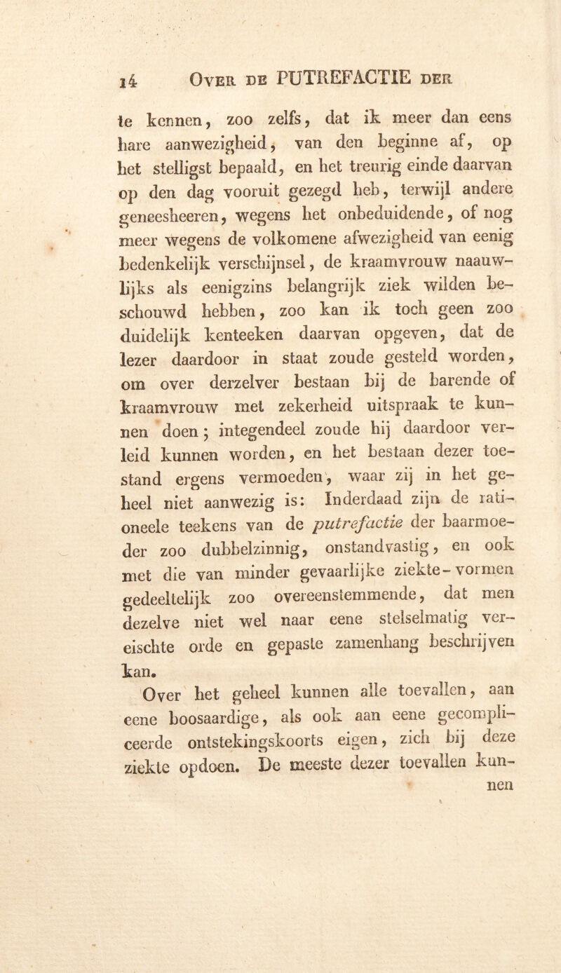 te kennen, zoo zelfs, dat ik meer dan eens bare aanwezigheid, van den beginne af, op bet stelligst bepaald, en bet treurig einde daarvan op den dag vooruit gezegd heb, terwijl andere geneesheeren, wegens het onbeduidende, of nog meer wegens de volkomene afwezigheid van eenig bedenkelijk verschijnsel, de kraamvrouw naauw- lijks als eenigzins belangrijk ziek wilden be- schouwd hebben, zoo kan ik toch geen zoo duidelijk kenteeken daarvan opgeven, dat de lezer daardoor in staat zoude gesteld worden, om over derzelver bestaan bij de barende of kraamvrouw met zekerheid uitspraak te kun- nen doen; integendeel zoude hij daardoor ver- leid kunnen worden, en het bestaan dezer toe- stand ergens vermoeden, waar zij in het ge- heel niet aanwezig is: Inderdaad zijn de iati- oneele teekens van de putrefactie der baarmoe- der zoo dubbelzinnig, onstandvastig, en ook met die van minder gevaarlijke ziekte-vormen gedeeltelijk zoo overeenstemmende, dat men dezelve niet wel naar eene stelselmatig ver- eischte orde en gepaste zamenhang beschrijven kan. Over het geheel kunnen alle toevallen, aan eene boosaardige, als ook aan eene gecompli- ceerde ontstekingskoorts eigen, zich bij deze ziekte opdoen. De meeste dezer toevallen kun- nen