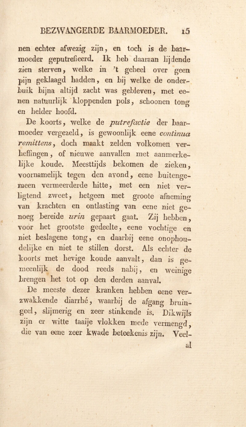 nen echter afwezig zijn, en toch is de baar- moeder geputrefieerd. Ik heb daaraan lijdende zien sterven, welke in ?t geheel over geen pijn geklaagd hadden, en bij welke de onder- buik bijna altijd zacht was gebleven, met ee- nen natuurlijk kloppenden pols, schoonen tong en helder hoofd. De koorts, welke de putrefactie der baar- moeder vergezeld, is gewoonlijk eene continuo, remittensy doch maakt zelden volkomen ver- heffingen , of nieuwe aanvallen met aanmerke- lijke koude. Meesttijds bekomen de zieken, voornamelijk tegen den avond, eene buitenge- meen vermeerderde hitte, met een niet ver- ligtend zweet, hetgeen met groote afneming van krachten en ontlasting van eene niet ge- noeg bereide urin gepaart gaat. Zij hebben, voor het grootste gedeelte, eene vochtige en niet beslagene tong, en daarbij eene onophou- delijke en niet te stillen dorst. Als echter de koorts met hevige koude aanvalt, dan is ge- meenlijk de dood reeds nabij, en weinige brengen het lot op den derden aanval. De meeste dezer kranken hebben eene ver- zwakkende diarrhé, waarbij de afgang bruin- geel, slijmerig en zeer stinkende is. Dikwijls zijn er witte taaije vlokken mede vermengd, die van eene zeer kwade beteekenis zijn. Veel- al ' i 1 .of'