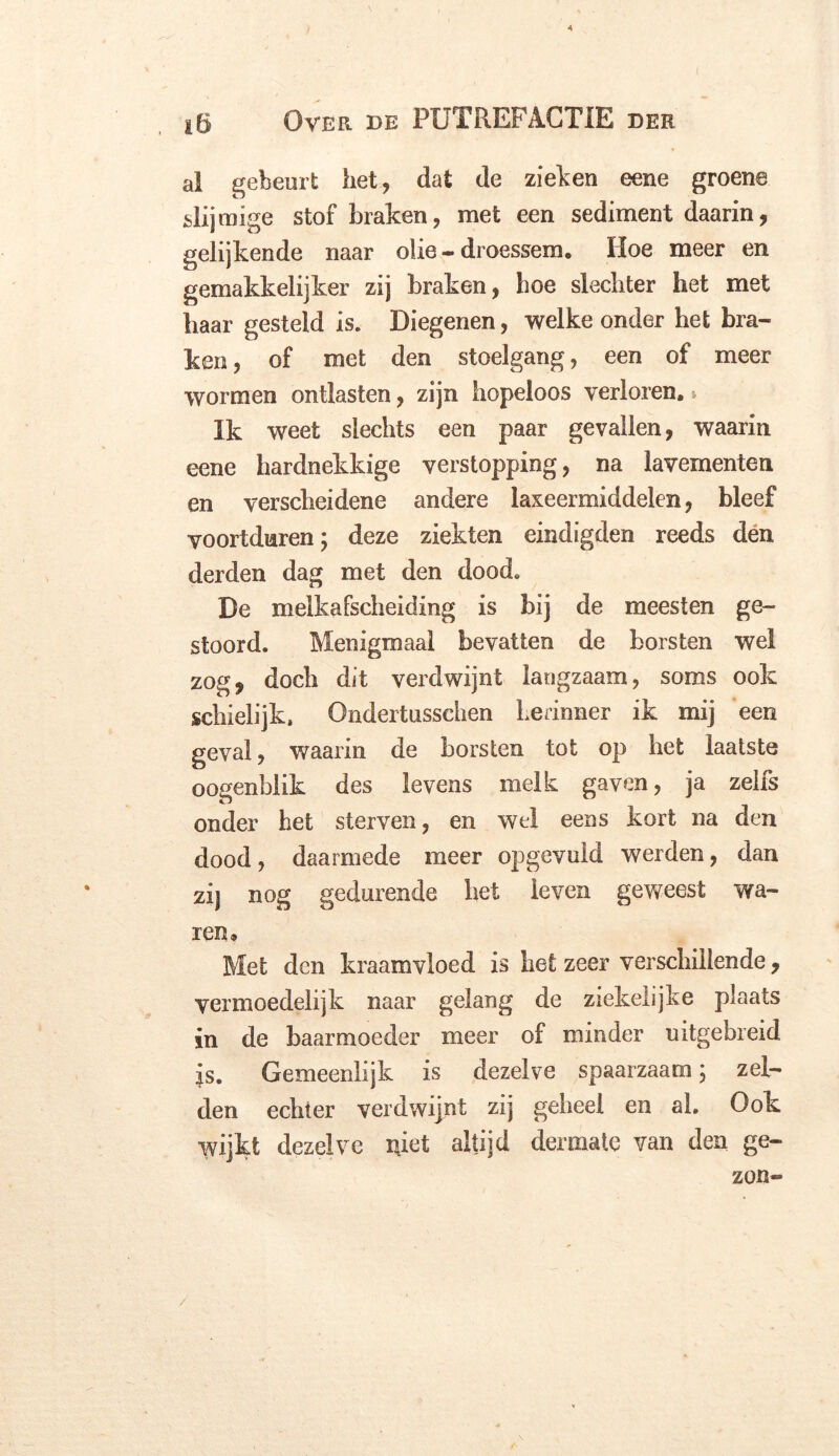 * ) iö Over de PUTREFACTIE der al gebeurt liet, dat de zieken eene groene slijmige stof braken, met een sediment daarin, gelijkende naar olie - droessem, Hoe meer en gemakkelijker zij braken, boe slechter het met baar gesteld is. Diegenen, welke onder het bra- ken, of met den stoelgang, een of meer wormen ontlasten, zijn hopeloos verloren,» Ik weet slechts een paar gevallen, waarin eene hardnekkige verstopping, na lavementen en verscheidene andere laxeermiddelen, bleef voortduren; deze ziekten eindigden reeds den derden dag met den dood. De melkafscheiding is bij de meesten ge- stoord. Menigmaal bevatten de borsten wel zog, doch dit verdwijnt langzaam, soms ook schielijk, Ondertusschen herinner ik mij een geval, waarin de borsten tot op het laatste oogenblik des levens melk gaven, ja zelfs onder het sterven, en wel eens kort na den dood, daarmede meer opgevuld werden, dan zij nog gedurende het leven geweest wa- ren. Met den kraam vloed is het zeer verschillende, vermoedelijk naar gelang de ziekelijke plaats in de baarmoeder meer of minder uitgebreid is. Gemeenlijk is dezelve spaarzaam; zel- den echter verdwijnt zij geheel en ah Ook wijkt dezelve niet altijd dermate van den ge- zon- /